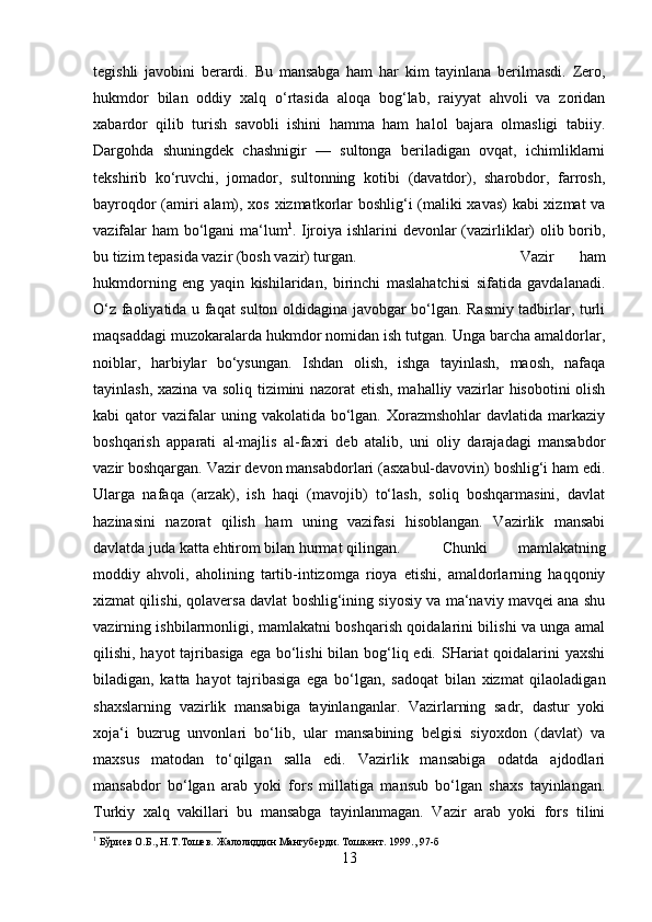 tegishli   javobini   berardi.   Bu   mansabga   ham   har   kim   tayinlana   berilmasdi.   Zero,
hukmdor   bilan   oddiy   xalq   o‘rtasida   aloqa   bog‘lab,   raiyyat   ahvoli   va   zoridan
xabardor   qilib   turish   savobli   ishini   hamma   ham   halol   bajara   olmasligi   tabiiy.
Dargohda   shuningdek   chashnigir   —   sultonga   beriladigan   ovqat,   ichimliklarni
tekshirib   ko‘ruvchi,   jomador,   sultonning   kotibi   (davatdor),   sharobdor,   farrosh,
bayroqdor (amiri alam), xos xizmatkorlar boshlig‘i (maliki xavas) kabi  xizmat va
vazifalar ham bo‘lgani ma‘lum 1
. Ijroiya ishlarini devonlar (vazirliklar) olib borib,
bu tizim tepasida vazir (bosh vazir) turgan.  Vazir   ham
hukmdorning   eng   yaqin   kishilaridan,   birinchi   maslahatchisi   sifatida   gavdalanadi.
O‘z faoliyatida u faqat sulton oldidagina javobgar bo‘lgan. Rasmiy tadbirlar, turli
maqsaddagi muzokaralarda hukmdor nomidan ish tutgan. Unga barcha amaldorlar,
noiblar,   harbiylar   bo‘ysungan.   Ishdan   olish,   ishga   tayinlash,   maosh,   nafaqa
tayinlash, xazina va soliq tizimini nazorat etish, mahalliy vazirlar hisobotini olish
kabi  qator   vazifalar   uning vakolatida  bo‘lgan.  Xorazmshohlar   davlatida markaziy
boshqarish   apparati   al-majlis   al-faxri   deb   atalib,   uni   oliy   darajadagi   mansabdor
vazir boshqargan. Vazir devon mansabdorlari (asxabul-davovin) boshlig‘i ham edi.
Ularga   nafaqa   (arzak),   ish   haqi   (mavojib)   to‘lash,   soliq   boshqarmasini,   davlat
hazinasini   nazorat   qilish   ham   uning   vazifasi   hisoblangan.   Vazirlik   mansabi
davlatda juda katta ehtirom bilan hurmat qilingan. Chunki   mamlakatning
moddiy   ahvoli,   aholining   tartib-intizomga   rioya   etishi,   amaldorlarning   haqqoniy
xizmat qilishi, qolaversa davlat boshlig‘ining siyosiy va ma‘naviy mavqei ana shu
vazirning ishbilarmonligi, mamlakatni boshqarish qoidalarini bilishi va unga amal
qilishi, hayot  tajribasiga ega bo‘lishi  bilan bog‘liq edi. SHariat qoidalarini yaxshi
biladigan,   katta   hayot   tajribasiga   ega   bo‘lgan,   sadoqat   bilan   xizmat   qilaoladigan
shaxslarning   vazirlik   mansabiga   tayinlanganlar.   Vazirlarning   sadr,   dastur   yoki
xoja‘i   buzrug   unvonlari   bo‘lib,   ular   mansabining   belgisi   siyoxdon   (davlat)   va
maxsus   matodan   to‘qilgan   salla   edi.   Vazirlik   mansabiga   odatda   ajdodlari
mansabdor   bo‘lgan   arab   yoki   fors   millatiga   mansub   bo‘lgan   shaxs   tayinlangan.
Turkiy   xalq   vakillari   bu   mansabga   tayinlanmagan.   Vazir   arab   yoki   fors   tilini
1
 Бўриев О.Б., Н.Т.Тошев. Жалолиддин Мангуберди. Тошкент. 1999., 97-б
13 