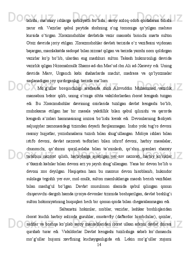 bilishi,   ma‘muiy   ishlarga   qobiliyatli   bo‘lishi,   saroy   axloq-odob   qoidalarini   bilishi
zarur   edi.   Vazirlar   qabul   paytida   shohning   o‘ng   tomoniga   qo‘yilgan   mahsus
kursida   o‘tirgan.   Xorazmshohlar   davlatida   vazir   mansabi   birinchi   marta   sulton
Otsiz davrida joriy etilgan. Xorazmshohlar davlati tarixida o‘z vazifasini vijdonan
bajargan, mamlakatda sadoqat bilan xizmat qilgan va tarixda yaxshi nom qoldirgan
vazirlar   ko‘p   bo‘lib,   ulardan   eng   mashhuri   sulton   Takash   hukmronligi   davrida
vazirlik qilgan Nizomalmulk Shams-ad-din Mas‘ud ibn Ali ad-Xaraviy edi. Uning
davrida   Marv,   Urganch   kabi   shaharlarda   machit,   madrasa   va   qo‘lyozmalar
saqlanadigan joy qurdirganligi tarixda ma‘lum. 
Mo‘g‘ullar   bosqinchiligi   arafasida   shoh   Alovuddin   Muhammad   vazirlik
mansabini   bekor   qilib,   uning   o‘rniga   oltita   vakildorlardan   iborat   kengash   tuzgan
edi.   Bu   Xorazmshohlar   davrining   oxirlarida   tuzilgan   davlat   kengashi   bo‘lib,
muhokama   etilgan   har   bir   masala   yakdillik   bilan   qabul   qilinishi   va   qarorda
kengash   a‘zolari   hammasining   imzosi   bo‘lishi   kerak   edi.   Devonlarning   faoliyati
saljuqiylar zamonasidagi tizimdan deyarli farqlanmagan. Insho yoki tug‘ro devoni
rasmiy   hujjatlar,   yozishmalarni   tuzish   bilan   shug‘ullangan.   Moliya   ishlari   bilan
istifo   devoni,   davlat   nazorati   tadbirlari   bilan   ishrof   devoni,   harbiy   masalalar,
chunonchi,   qo‘shinni   qurol-aslaha   bilan   ta‘minlash,   qo‘shin   qismlari   shaxsiy
tarkibini   nazorat   qilish,   harbiylarga   ajratilgan   yer-suv   nazorati,   harbiy   ko‘riklar
o‘tkazish kabilar bilan devoni arz yo jaysh shug‘ullangan. Yana bir devon bo‘lib u
devoni   xos   deyilgan.   Haqiqatan   ham   bu   maxsus   devon   hisoblanib,   hukmdor
sulolaga  tegishli   yer-suv,   mol-mulk,  sulton  mamluklariga  maosh  berish   vazifalari
bilan   mashg‘ul   bo‘lgan.   Davlat   musulmon   olamida   qabul   qilingan   qonun
chiqaruvchi-dargoh hamda ijroiya-devonlar tizimida boshqarilgan, davlat boshlig‘i
sulton hokimiyatining huquqlari hech bir qonun-qoida bilan chegaralanmagan edi. 
Saltanatni   hokimlar,   noiblar,   vazirlar,   lashkar   boshliqlaridan
iborat   kuchli   harbiy   aslzoda   guruhlar,   mustavfiy   (daftardor   hisobchilar),   qozilar,
sadrlar   va  boshqa   ko‘plab  saroy  mansablaridan   iborat   ulkan   arkoni  davlat  doirasi
qurshab   turar   edi.   Vakildorlar   Davlat   kengashi   tuzilishiga   sabab   ko‘chmanchi
mo‘g‘ullar   hujumi   xavfining   kuchayganligida   edi.   Lekin   mo‘g‘ullar   xujumi
14 