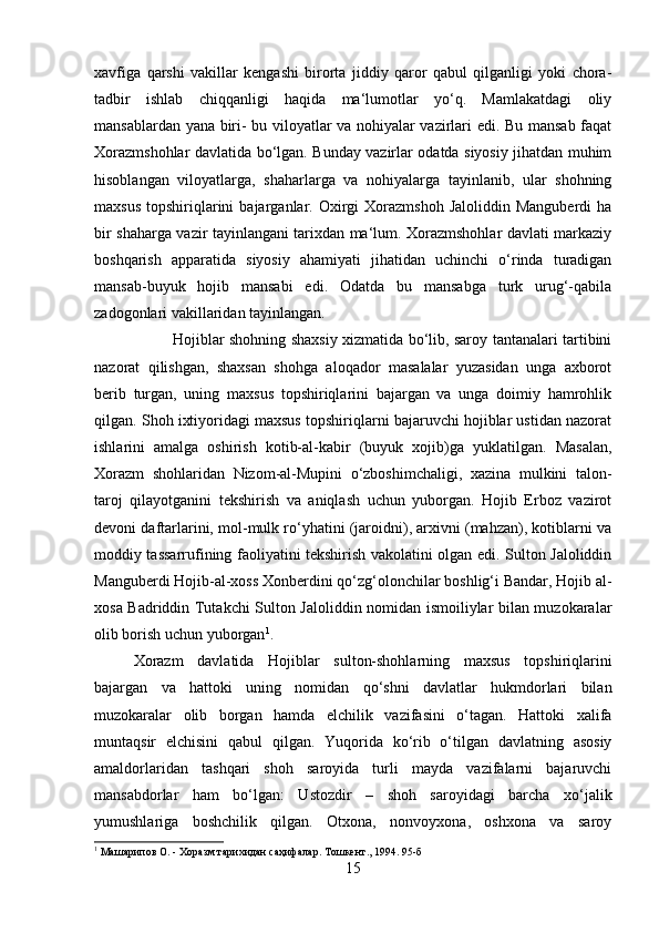 xavfiga   qarshi   vakillar   kengashi   birorta   jiddiy   qaror   qabul   qilganligi   yoki   chora-
tadbir   ishlab   chiqqanligi   haqida   ma‘lumotlar   yo‘q.   Mamlakatdagi   oliy
mansablardan yana biri- bu viloyatlar va nohiyalar vazirlari edi. Bu mansab faqat
Xorazmshohlar davlatida bo‘lgan. Bunday vazirlar odatda siyosiy jihatdan muhim
hisoblangan   viloyatlarga,   shaharlarga   va   nohiyalarga   tayinlanib,   ular   shohning
maxsus   topshiriqlarini  bajarganlar.  Oxirgi  Xorazmshoh   Jaloliddin  Manguberdi  ha
bir shaharga vazir tayinlangani tarixdan ma‘lum. Xorazmshohlar davlati markaziy
boshqarish   apparatida   siyosiy   ahamiyati   jihatidan   uchinchi   o‘rinda   turadigan
mansab-buyuk   hojib   mansabi   edi.   Odatda   bu   mansabga   turk   urug‘-qabila
zadogonlari vakillaridan tayinlangan. 
Hojiblar shohning shaxsiy xizmatida bo‘lib, saroy tantanalari tartibini
nazorat   qilishgan,   shaxsan   shohga   aloqador   masalalar   yuzasidan   unga   axborot
berib   turgan,   uning   maxsus   topshiriqlarini   bajargan   va   unga   doimiy   hamrohlik
qilgan. Shoh ixtiyoridagi maxsus topshiriqlarni bajaruvchi hojiblar ustidan nazorat
ishlarini   amalga   oshirish   kotib-al-kabir   (buyuk   xojib)ga   yuklatilgan.   Masalan,
Xorazm   shohlaridan   Nizom-al-Mupini   o‘zboshimchaligi,   xazina   mulkini   talon-
taroj   qilayotganini   tekshirish   va   aniqlash   uchun   yuborgan.   Hojib   Erboz   vazirot
devoni daftarlarini, mol-mulk ro‘yhatini (jaroidni), arxivni (mahzan), kotiblarni va
moddiy tassarrufining faoliyatini tekshirish vakolatini olgan edi. Sulton Jaloliddin
Manguberdi Hojib-al-xoss Xonberdini qo‘zg‘olonchilar boshlig‘i Bandar, Hojib al-
xosa Badriddin Tutakchi Sulton Jaloliddin nomidan ismoiliylar bilan muzokaralar
olib borish uchun yuborgan 1
. 
Xorazm   davlatida   Hojiblar   sulton-shohlarning   maxsus   topshiriqlarini
bajargan   va   hattoki   uning   nomidan   qo‘shni   davlatlar   hukmdorlari   bilan
muzokaralar   olib   borgan   hamda   elchilik   vazifasini   o‘tagan.   Hattoki   xalifa
muntaqsir   elchisini   qabul   qilgan.   Yuqorida   ko‘rib   o‘tilgan   davlatning   asosiy
amaldorlaridan   tashqari   shoh   saroyida   turli   mayda   vazifalarni   bajaruvchi
mansabdorlar   ham   bo‘lgan:   Ustozdir   –   shoh   saroyidagi   barcha   xo‘jalik
yumushlariga   boshchilik   qilgan.   Otxona,   nonvoyxona,   oshxona   va   saroy
1
 Машарипов О. - Хоразм тарихидан саҳифалар. Тошкент., 1994. 95-б
15 