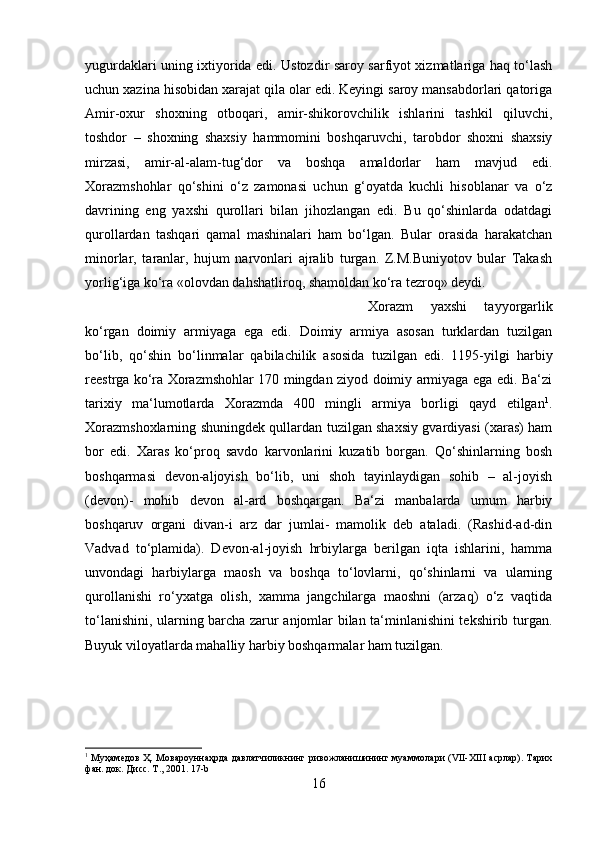 yugurdaklari uning ixtiyorida edi. Ustozdir saroy sarfiyot xizmatlariga haq to‘lash
uchun xazina hisobidan xarajat qila olar edi. Keyingi saroy mansabdorlari qatoriga
Amir-oxur   shoxning   otboqari,   amir-shikorovchilik   ishlarini   tashkil   qiluvchi,
toshdor   –   shoxning   shaxsiy   hammomini   boshqaruvchi,   tarobdor   shoxni   shaxsiy
mirzasi,   amir-al-alam-tug‘dor   va   boshqa   amaldorlar   ham   mavjud   edi.
Xorazmshohlar   qo‘shini   o‘z   zamonasi   uchun   g‘oyatda   kuchli   hisoblanar   va   o‘z
davrining   eng   yaxshi   qurollari   bilan   jihozlangan   edi.   Bu   qo‘shinlarda   odatdagi
qurollardan   tashqari   qamal   mashinalari   ham   bo‘lgan.   Bular   orasida   harakatchan
minorlar,   taranlar,   hujum   narvonlari   ajralib   turgan.   Z.M.Buniyotov   bular   Takash
yorlig‘iga ko‘ra «olovdan dahshatliroq, shamoldan ko‘ra tezroq» deydi. 
Xorazm   yaxshi   tayyorgarlik
ko‘rgan   doimiy   armiyaga   ega   edi.   Doimiy   armiya   asosan   turklardan   tuzilgan
bo‘lib,   qo‘shin   bo‘linmalar   qabilachilik   asosida   tuzilgan   edi.   1195-yilgi   harbiy
reestrga ko‘ra Xorazmshohlar 170 mingdan ziyod doimiy armiyaga ega edi. Ba‘zi
tarixiy   ma‘lumotlarda   Xorazmda   400   mingli   armiya   borligi   qayd   etilgan 1
.
Xorazmshoxlarning shuningdek qullardan tuzilgan shaxsiy gvardiyasi (xaras) ham
bor   edi.   Xaras   ko‘proq   savdo   karvonlarini   kuzatib   borgan.   Qo‘shinlarning   bosh
boshqarmasi   devon-aljoyish   bo‘lib,   uni   shoh   tayinlaydigan   sohib   –   al-joyish
(devon)-   mohib   devon   al-ard   boshqargan.   Ba‘zi   manbalarda   umum   harbiy
boshqaruv   organi   divan-i   arz   dar   jumlai-   mamolik   deb   ataladi.   (Rashid-ad-din
Vadvad   to‘plamida).   Devon-al-joyish   hrbiylarga   berilgan   iqta   ishlarini,   hamma
unvondagi   harbiylarga   maosh   va   boshqa   to‘lovlarni,   qo‘shinlarni   va   ularning
qurollanishi   ro‘yxatga   olish,   xamma   jangchilarga   maoshni   (arzaq)   o‘z   vaqtida
to‘lanishini, ularning barcha zarur anjomlar bilan ta‘minlanishini tekshirib turgan.
Buyuk viloyatlarda mahalliy harbiy boshqarmalar ham tuzilgan. 
1
  Муҳамедов Ҳ. Мовароуннаҳрда давлатчиликнинг ривожланишининг муаммолари (VII-XIII асрлар). Тарих
фан. док. Дисс. Т., 2001. 17-b
16 