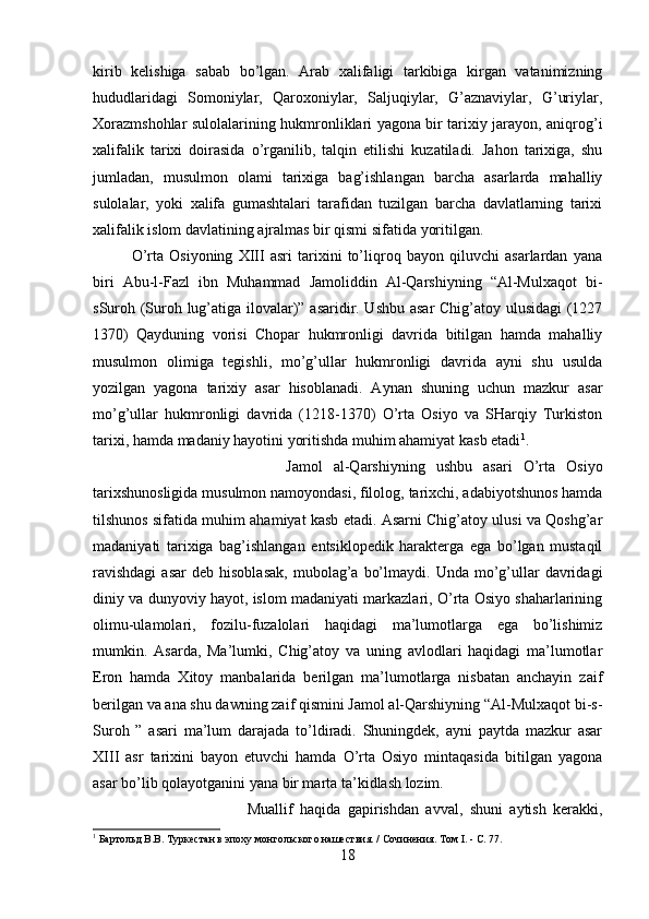 kirib   kelishiga   sabab   bo’lgan.   Arab   xalifaligi   tarkibiga   kirgan   vatanimizning
hududlaridagi   Somoniylar,   Qaroxoniylar,   Saljuqiylar,   G’aznaviylar,   G’uriylar,
Xorazmshohlar sulolalarining hukmronliklari yagona bir tarixiy jarayon, aniqrog’i
xalifalik   tarixi   doirasida   o’rganilib,   talqin   etilishi   kuzatiladi.   Jahon   tarixiga,   shu
jumladan,   musulmon   olami   tarixiga   bag’ishlangan   barcha   asarlarda   mahalliy
sulolalar,   yoki   xalifa   gumashtalari   tarafidan   tuzilgan   barcha   davlatlarning   tarixi
xalifalik islom davlatining ajralmas bir qismi sifatida yoritilgan. 
O’rta   Osiyoning   XIII   asri   tarixini   to’liqroq   bayon   qiluvchi   asarlardan   yana
biri   Abu-l-Fazl   ibn   Muhammad   Jamoliddin   Al-Qarshiyning   “Al-Mulxaqot   bi-
sSuroh (Suroh lug’atiga ilovalar)” asaridir. Ushbu asar  Chig’atoy ulusidagi (1227
1370)   Qayduning   vorisi   Chopar   hukmronligi   davrida   bitilgan   hamda   mahalliy
musulmon   olimiga   tegishli,   mo’g’ullar   hukmronligi   davrida   ayni   shu   usulda
yozilgan   yagona   tarixiy   asar   hisoblanadi.   Aynan   shuning   uchun   mazkur   asar
mo’g’ullar   hukmronligi   davrida   (1218-1370)   O’rta   Osiyo   va   SHarqiy   Turkiston
tarixi, hamda madaniy hayotini yoritishda muhim ahamiyat kasb etadi 1
. 
Jamol   al-Qarshiyning   ushbu   asari   O’rta   Osiyo
tarixshunosligida musulmon namoyondasi, filolog, tarixchi, adabiyotshunos hamda
tilshunos sifatida muhim ahamiyat kasb etadi. Asarni Chig’atoy ulusi va Qoshg’ar
madaniyati   tarixiga   bag’ishlangan   entsiklopedik   harakterga   ega   bo’lgan   mustaqil
ravishdagi  asar  deb   hisoblasak,   mubolag’a   bo’lmaydi.  Unda  mo’g’ullar   davridagi
diniy va dunyoviy hayot, islom madaniyati markazlari, O’rta Osiyo shaharlarining
olimu-ulamolari,   fozilu-fuzalolari   haqidagi   ma’lumotlarga   ega   bo’lishimiz
mumkin.   Asarda,   Ma’lumki,   Chig’atoy   va   uning   avlodlari   haqidagi   ma’lumotlar
Eron   hamda   Xitoy   manbalarida   berilgan   ma’lumotlarga   nisbatan   anchayin   zaif
berilgan va ana shu dawning zaif qismini Jamol al-Qarshiyning “Al-Mulxaqot bi-s-
Suroh   ”   asari   ma’lum   darajada   to’ldiradi.   Shuningdek,   ayni   paytda   mazkur   asar
XIII   asr   tarixini   bayon   etuvchi   hamda   O’rta   Osiyo   mintaqasida   bitilgan   yagona
asar bo’lib qolayotganini yana bir marta ta’kidlash lozim. 
Muallif   haqida   gapirishdan   avval,   shuni   aytish   kerakki,
1
 Бартольд В.В. Туркестан в эпоху монгольского нашествия. / Сочинения. Том I. - С. 77.
18 