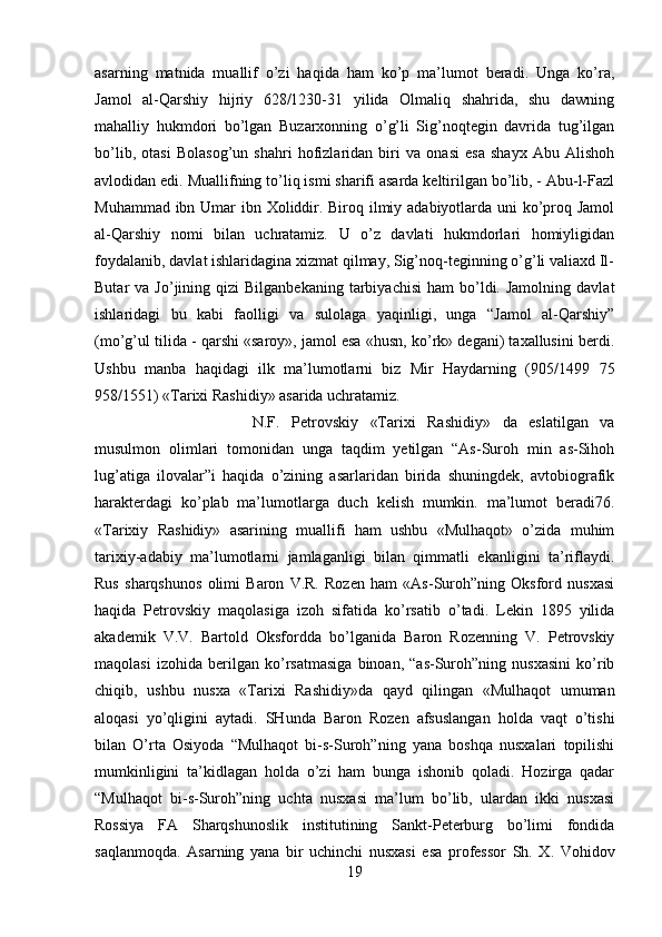 asarning   matnida   muallif   o’zi   haqida   ham   ko’p   ma’lumot   beradi.   Unga   ko’ra,
Jamol   al-Qarshiy   hijriy   628/1230-31   yilida   Olmaliq   shahrida,   shu   dawning
mahalliy   hukmdori   bo’lgan   Buzarxonning   o’g’li   Sig’noqtegin   davrida   tug’ilgan
bo’lib,   otasi   Bolasog’un   shahri   hofizlaridan   biri   va   onasi   esa   shayx   Abu   Alishoh
avlodidan edi. Muallifning to’liq ismi sharifi asarda keltirilgan bo’lib, - Abu-l-Fazl
Muhammad ibn Umar  ibn Xoliddir. Biroq ilmiy adabiyotlarda uni ko’proq Jamol
al-Qarshiy   nomi   bilan   uchratamiz.   U   o’z   davlati   hukmdorlari   homiyligidan
foydalanib, davlat ishlaridagina xizmat qilmay, Sig’noq-teginning o’g’li valiaxd Il-
Butar   va  Jo’jining  qizi   Bilganbekaning   tarbiyachisi   ham   bo’ldi.  Jamolning   davlat
ishlaridagi   bu   kabi   faolligi   va   sulolaga   yaqinligi,   unga   “Jamol   al-Qarshiy”
(mo’g’ul tilida - qarshi «saroy», jamol esa «husn, ko’rk» degani) taxallusini berdi.
Ushbu   manba   haqidagi   ilk   ma’lumotlarni   biz   Mir   Haydarning   (905/1499   75
958/1551) «Tarixi Rashidiy» asarida uchratamiz. 
N.F.   Petrovskiy   «Tarixi   Rashidiy»   da   eslatilgan   va
musulmon   olimlari   tomonidan   unga   taqdim   yetilgan   “As-Suroh   min   as-Sihoh
lug’atiga   ilovalar”i   haqida   o’zining   asarlaridan   birida   shuningdek,   avtobiografik
harakterdagi   ko’plab   ma’lumotlarga   duch   kelish   mumkin.   ma’lumot   beradi76.
«Tarixiy   Rashidiy»   asarining   muallifi   ham   ushbu   «Mulhaqot»   o’zida   muhim
tarixiy-adabiy   ma’lumotlarni   jamlaganligi   bilan   qimmatli   ekanligini   ta’riflaydi.
Rus   sharqshunos   olimi   Baron   V.R.   Rozen   ham   «As-Suroh”ning   Oksford   nusxasi
haqida   Petrovskiy   maqolasiga   izoh   sifatida   ko’rsatib   o’tadi.   Lekin   1895   yilida
akademik   V.V.   Bartold   Oksfordda   bo’lganida   Baron   Rozenning   V.   Petrovskiy
maqolasi   izohida   berilgan   ko’rsatmasiga   binoan,   “as-Suroh”ning   nusxasini   ko’rib
chiqib,   ushbu   nusxa   «Tarixi   Rashidiy»da   qayd   qilingan   «Mulhaqot   umuman
aloqasi   yo’qligini   aytadi.   SHunda   Baron   Rozen   afsuslangan   holda   vaqt   o’tishi
bilan   O’rta   Osiyoda   “Mulhaqot   bi-s-Suroh”ning   yana   boshqa   nusxalari   topilishi
mumkinligini   ta’kidlagan   holda   o’zi   ham   bunga   ishonib   qoladi.   Hozirga   qadar
“Mulhaqot   bi-s-Suroh”ning   uchta   nusxasi   ma’lum   bo’lib,   ulardan   ikki   nusxasi
Rossiya   FA   Sharqshunoslik   institutining   Sankt-Peterburg   bo’limi   fondida
saqlanmoqda.   Asarning   yana   bir   uchinchi   nusxasi   esa   professor   Sh.   X.   Vohidov
19 