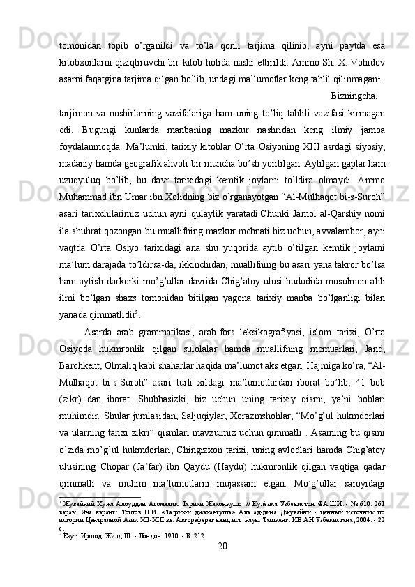 tomonidan   topib   o’rganildi   va   to’la   qonli   tarjima   qilinib,   ayni   paytda   esa
kitobxonlarni qiziqtiruvchi bir kitob holida nashr ettirildi. Ammo Sh. X. Vohidov
asarni faqatgina tarjima qilgan bo’lib, undagi ma’lumotlar keng tahlil qilinmagan 1
. 
Bizningcha,
tarjimon   va   noshirlarning   vazifalariga   ham   uning   to’liq   tahlili   vazifasi   kirmagan
edi.   Bugungi   kunlarda   manbaning   mazkur   nashridan   keng   ilmiy   jamoa
foydalanmoqda.   Ma’lumki,   tarixiy   kitoblar   O’rta   Osiyoning   XIII   asrdagi   siyosiy,
madaniy hamda geografik ahvoli bir muncha bo’sh yoritilgan. Aytilgan gaplar ham
uzuqyuluq   bo’lib,   bu   davr   tarixidagi   kemtik   joylarni   to’ldira   olmaydi.   Ammo
Muhammad ibn Umar ibn Xolidning biz o’rganayotgan “Al-Mulhaqot bi-s-Suroh”
asari   tarixchilarimiz   uchun   ayni   qulaylik   yaratadi.Chunki   Jamol   al-Qarshiy   nomi
ila shuhrat qozongan bu muallifning mazkur mehnati biz uchun, avvalambor, ayni
vaqtda   O’rta   Osiyo   tarixidagi   ana   shu   yuqorida   aytib   o’tilgan   kemtik   joylarni
ma’lum darajada to’ldirsa-da, ikkinchidan, muallifning bu asari yana takror bo’lsa
ham   aytish   darkorki   mo’g’ullar   davrida   Chig’atoy  ulusi   hududida   musulmon   ahli
ilmi   bo’lgan   shaxs   tomonidan   bitilgan   yagona   tarixiy   manba   bo’lganligi   bilan
yanada qimmatlidir 2
. 
Asarda   arab   grammatikasi,   arab-fors   leksikografiyasi,   islom   tarixi,   O’rta
Osiyoda   hukmronlik   qilgan   sulolalar   hamda   muallifning   memuarlari,   Jand,
Barchkent, Olmaliq kabi shaharlar haqida ma’lumot aks etgan. Hajmiga ko’ra, “Al-
Mulhaqot   bi-s-Suroh”   asari   turli   xildagi   ma’lumotlardan   iborat   bo’lib,   41   bob
(zikr)   dan   iborat.   Shubhasizki,   biz   uchun   uning   tarixiy   qismi,   ya’ni   boblari
muhimdir.   Shular   jumlasidan,   Saljuqiylar,   Xorazmshohlar,   “Mo’g’ul   hukmdorlari
va ularning tarixi  zikri” qismlari mavzuimiz uchun qimmatli  . Asarning bu qismi
o’zida   mo’g’ul   hukmdorlari,   Chingizxon   tarixi,   uning   avlodlari   hamda   Chig’atoy
ulusining   Chopar   (Ja’far)   ibn   Qaydu   (Haydu)   hukmronlik   qilgan   vaqtiga   qadar
qimmatli   va   muhim   ma’lumotlarni   mujassam   etgan.   Mo’g’ullar   saroyidagi
1
  Жувайний Хужа Алоуддин  Атомалик. Тарихи  Жахонкушо. // Кулёзма Узбекистон  ФА ШИ. - № 610. 261
варак.   Яна   каранг:   Тошов   Н.И.   «Та’рих-и   джахангуша»   Ала   ад-дина   Джувайни   -   ценный   источник   по
истории Централной Азии XII-XIII вв. Автореферат канд.ист. наук. Ташкент: ИВ АН Узбекистана, 2004. - 22
с.
2
 Ёкут. Иршод. Жилд III. - Лондон. 1910. - Б. 212.
20 