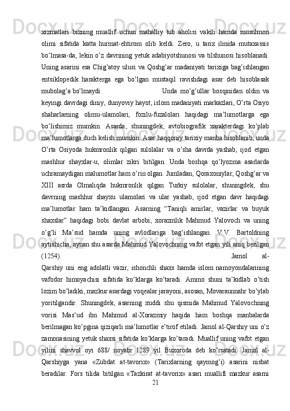 xizmatlari   bizning   muallif   uchun   mahalliy   tub   aholisi   vakili   hamda   musulmon
olimi   sifatida   katta   hurmat-ehtirom   olib   keldi.   Zero,   u   tarix   ilmida   mutaxassis
bo’lmasa-da, lekin o’z davrining yetuk adabiyotshunosi  va tilshunosi  hisoblanadi.
Uning  asarini   esa   Chig’atoy   ulusi   va  Qoshg’ar   madaniyati   tarixiga   bag’ishlangan
entsiklopedik   harakterga   ega   bo’lgan   mustaqil   ravishdagi   asar   deb   hisoblasak
mubolag’a bo’lmaydi.  Unda   mo’g’ullar   bosqinidan   oldin   va
keyingi davrdagi diniy, dunyoviy hayot, islom madaniyati markazlari, O’rta Osiyo
shaharlarning   olimu-ulamolari,   fozilu-fuzalolari   haqidagi   ma’lumotlarga   ega
bo’lishimiz   mumkin.   Asarda,   shuningdek,   avtobiografik   xarakterdagi   ko’plab
ma’lumotlarga duch kelish mumkin. Asar haqqoniy tarixiy manba hisoblanib, unda
O’rta   Osiyoda   hukmronlik   qilgan   sulolalar   va   o’sha   davrda   yashab,   ijod   etgan
mashhur   shayxlar-u,   olimlar   zikri   bitilgan.   Unda   boshqa   qo’lyozma   asarlarda
uchramaydigan malumotlar ham o’rin olgan. Jumladan, Qoraxoniylar, Qoshg’ar va
XIII   asrda   Olmaliqda   hukmronlik   qilgan   Turkiy   sulolalar,   shuningdek,   shu
davrning   mashhur   shayxu   ulamolari   va   ular   yashab,   ijod   etgan   davr   haqidagi
ma’lumotlar   ham   ta’kidlangan.   Asarning   “Taniqli   amirlar,   vazirlar   va   buyuk
shaxslar”   haqidagi   bobi   davlat   arbobi,   xorazmlik   Mahmud   Yalovoch   va   uning
o’g’li   Ma’sud   hamda   uning   avlodlariga   bag’ishlangan.   V.V.   Bartoldning
aytishicha, aynan shu asarda Mahmud Yalovochning vafot etgan yili aniq berilgan
(1254).  Jamol   al-
Qarshiy   uni   eng   adolatli   vazir,   ishonchli   shaxs   hamda   islom   namoyondalarining
vafodor   himoyachisi   sifatida   ko’klarga   ko’taradi.   Ammo   shuni   ta’kidlab   o’tish
lozim bo’ladiki, mazkur asardagi voqealar jarayoni, asosan, Movaraunnahr bo’ylab
yoritilgandir.   Shuningdek,   asarning   xuddi   shu   qismida   Mahmud   Yalovochning
vorisi   Mas’ud   ibn   Mahmud   al-Xorazmiy   haqida   ham   boshqa   manbalarda
berilmagan ko’pgina qiziqarli ma’lumotlar e’tirof etiladi. Jamol al-Qarshiy uni o’z
zamonasining yetuk shaxsi sifatida ko’klarga ko’taradi. Muallif uning vafot etgan
yilini   shavvol   oyi   688/   noyabr   1289   yil   Buxoroda   deb   ko’rsatadi.   Jamol   al-
Qarshiyga   yana   «Zubdat   at-tavorix»   (Tarixlarning   qaymog’i)   asarini   nisbat
beradilar.   Fors   tilida   bitilgan   «Tazkirat   at-tavorix»   asari   muallifi   mazkur   asarni
21 