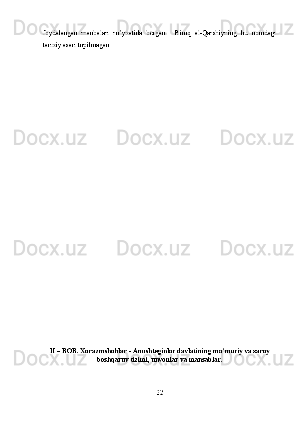 foydalangan   manbalari   ro’yxatida   bergan   .   Biroq   al-Qarshiyning   bu   nomdagi
tarixiy asari topilmagan.
II – BOB. Xorazmshohlar - Anushteginlar davlatining ma’muriy va saroy
boshqaruv tizimi, unvonlar va mansablar.
22 