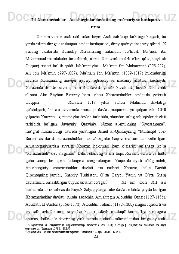 2.1 Xorazmshohlar - Anushteginlar davlatining ma’muriy va boshqaruv
tizim.
Xorazm   vohasi   arab   istilosidan   keyin   Arab   xalifaligi   tarkibiga   kirgach,   bu
yerda islom diniga asoslangan davlat boshqaruvi, diniy qadriyatlar joriy qilindi. X
asrning   oxirlarida   Shimoliy   Xorazmning   hukmdori   bo’lmish   Ma’mun   ibn
Muhammad   mamlakatni   birlashtirib,   o’zini   Xorazmshoh   deb   e’lon   qildi,   poytaxti
Gurganj   shahri   bo’lib   qoldi.   Ma’muniylar   -   Ma’mun   ibn   Muhammad   (995-997),
Ali   ibn   Ma’mun   (997-1009),   Ma’mun   ibn   Ma’mun   (1009-1017)   hukmdorligi
davrida   Xorazmning   mavqei   siyosiy,   iqtisodiy   va   madaniy   jihatdan   kuchaydi.
Xorazmda   ilm-fan   ravnaqi   ham   shu   davrda   yaxshi   kuzatiladi,   buyuk   Xorazmlik
alloma   Abu   Rayhon   Beruniy   ham   ushbu   Xorazmshohlar   davlatida   yetishib
chiqqan.  Xorazm   1017   yilda   sulton   Mahmud   davlatiga
qo’shilgach,   bir   asr   davomida   mustaqil   davlat   maqomini   yo’qotgan   edi.   1040
yilgacha Xorazm - g’aznaviylar davlati tarkibida, shundan so’ng saljuqiylar davlati
tarkibida   bo’lgan.   Juvayniy,   Qazviniy,   Nizom   al-mulkning   “Siyosatnoma”,
mo’g’ul   hukmronligi   davrida   yaratilgan   Jamol   al-Qarshiyning   “Mulhaqot   bi-s-
Suroh”   asarlarida   xorazmshohlar   -   anushteginlar   haqida   ma’lumotlar   keltirilgan.
Anushteginiylardan   avvalgi   Xorazm   hokimlari   ham   o’zlarini   an’anaga   ko’ra
“xorazmshoh” deb ataganlar 1
. Lekin ularning ta’siri faqat Xorazm vohasi va hatto
goho   uning   bir   qismi   bilangina   chegaralangan.   Yuqorida   aytib   o’tilganidek,
Anushteginiy   xorazmshohlar   davlati   esa   nafaqat   Xorazm,   balki   Dashti
Qipchoqning   janubi,   Sharqiy   Turkiston,   O’rta   Osiyo,   Yaqin   va   O’rta   Sharq
davlatlarini birlashtirgan buyuk saltanat bo’lgan 2
.  XI   asr   oxiri   XII   asr
boshlarida tarix sahnasida Buyuk Saljuqiylarga tobe davlat sifatida paydo bo’lgan
Xorazmshohlar   davlati,   sulola   asoschisi   Anushtegin   Alouddin   Otsiz   (1127-1156),
Abulfath El-Arslon (1156-1172), Alouddin Takash (1172-1200) singari iqtidorli va
siyosatli   avlodlarining   sa’yi   harakatlari   tufayli   mustaqillikni   qo’lga   kiritibgina
qolmay,   balki   o’z   davrining   yirik   hamda   qudratli   saltanatlaridan   biriga   aylandi.
1
  5   Буниёдов   З.   Ануштегин   Хоразмшохлар   давлати   (1097-1231)   /   Ашраф   Ах,мад   ва   Махкам   Махмуд
таржимаси. Тошкент, 1998. - Б.159.
2
 Азамат Зиё. Узбек давлатчилиги тарихи. -Тошкент.: Шар қ . 2000. - Б.144.
23 