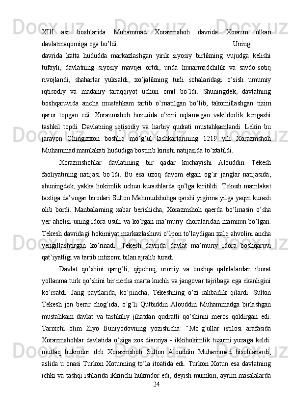 XIII   asr   boshlarida   Muhammad   Xorazmshoh   davrida   Xorazm   ulkan
davlatmaqomiga ega bo’ldi.  Uning
davrida   katta   hududda   markazlashgan   yirik   siyosiy   birlikning   vujudga   kelishi
tufayli,   davlatning   siyosiy   mavqei   ortdi,   unda   hunarmadchilik   va   savdo-sotiq
rivojlandi,   shaharlar   yuksaldi,   xo’jalikning   turli   sohalaridagi   o’sish   umumiy
iqtisodiy   va   madaniy   taraqqiyot   uchun   omil   bo’ldi.   Shuningdek,   davlatning
boshqaruvida   ancha   mustahkam   tartib   o’rnatilgan   bo’lib,   takomillashgan   tizim
qaror   topgan   edi.   Xorazmshoh   huzurida   o’zini   oqlamagan   vakildorlik   kengashi
tashkil   topdi.   Davlatning   iqtisodiy   va   harbiy   qudrati   mustahkamlandi.   Lekin   bu
jarayon   Chingizxon   boshliq   mo’g’ul   lashkarlarining   1219   yili   Xorazmshoh
Muhammad mamlakati hududiga bostirib kirishi natijasida to’xtatildi. 
Xorazmshohlar   davlatining   bir   qadar   kuchayishi   Alouddin   Tekesh
faoliyatining   natijasi   bo’ldi.   Bu   esa   uzoq   davom   etgan   og’ir   janglar   natijasida,
shuningdek, yakka hokimlik uchun kurashlarda qo’lga kiritildi:  Tekesh  mamlakat
taxtiga da’vogar birodari Sulton Mahmudshohga qarshi yigirma yilga yaqin kurash
olib   bordi.   Manbalarning   xabar   berishicha,   Xorazmshoh   qaerda   bo’lmasin   o’sha
yer aholisi uning idora usuli va ko’rgan ma’muriy choralaridan mamnun bo’lgan.
Tekesh davridagi hokimiyat markazlashuvi o’lpon to’laydigan xalq ahvolini ancha
yengillashtirgan   ko’rinadi.   Tekesh   davrida   davlat   ma’muriy   idora   boshqaruvi
qat’iyatligi va tartib intizomi bilan ajralib turadi. 
Davlat   qo’shini   qang’li,   qipchoq,   uroniy   va   boshqa   qabilalardan   iborat
yollanma turk qo’shini bir necha marta kuchli va jangovar tajribaga ega ekanligini
ko’rsatdi.   Jang   paytlarida,   ko’pincha,   Tekeshning   o’zi   rahbarlik   qilardi.   Sulton
Tekesh   jon   berar   chog’ida,   o’g’li   Qutbiddin   Alouddin   Muhammadga   birlashgan
mustahkam   davlat   va   tashkiliy   jihatdan   qudratli   qo’shinni   meros   qoldirgan   edi.
Tarixchi   olim   Ziyo   Buniyodovning   yozishicha:   “Mo’g’ullar   istilosi   arafasida
Xorazmshohlar  davlatida o’ziga xos diarxiya - ikkihokimlik tuzumi yuzaga keldi:
mutlaq   hukmdor   deb   Xorazmshoh   Sulton   Alouddin   Muhammad   hisoblanardi,
aslida   u  onasi   Turkon  Xotunning   to’la   itoatida   edi.   Turkon  Xotun   esa   davlatning
ichki va tashqi ishlarida ikkinchi hukmdor edi, deyish mumkin, ayrim masalalarda
24 