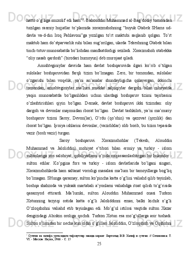 hatto o’g’liga muxolif edi ham” 1
. Bahouddin Muhammad al-Bag’dodiy tomonidan
tuzilgan   rasmiy   hujjatlar   to’plamida   xorazmshohning   “buyuk   Otabek   SHams   ud-
davla   va-d-din   Iroq   Pahlavoni”ga   yozilgan   to’rt   maktubi   saqlanib   qolgan.   To’rt
maktub ham do’stparvarlik ruhi bilan sug’orilgan, ularda Tekeshning Otabek bilan
tinch-totuv munosabatda bo’lishdan manfaatdorligi seziladi. Xorazmshoh otabekka
“oliy nasab qardosh” (birodari humoyun) deb murojaat qiladi. 
Anushteginiylar   davrida   ham   davlat   boshqaruvida   ilgari   ko’rib   o’tilgan
sulolalar   boshqaruvidan   farqli   tizim   bo’lmagan.   Zero,   bir   tomondan,   sulolalar
o’zgarishi   bilan   voqelik,   ya’ni   an’analar   shundayligicha   qolavergan,   ikkinchi
tomondan,   anushteginiylar   ma’lum   muddat   saljuqiylar   dargohi   bilan   nihoyatda
yaqin   munosabatda   bo’lganliklari   uchun   ulardagi   boshqaruv   tizimi   tajribasini
o’zlashtirishlari   qiyin   bo’lgan.   Demak,   davlat   boshqaruvi   ikki   tizimdan:   oliy
dargoh va devonlar majmuidan iborat bo’lgan . Davlat  tashkiloti, ya’ni ma’muriy
boshqaruv   tizimi   Saroy,   Devon(lar),   O’rdu   (qo’shin)   va   qazovat   (qozilik)   dan
iborat bo’lgan. Ijroiya ishlarini devonlar, (vazirliklar) olib borib, bu tizim tepasida
vazir (bosh vazir) turgan. 
Saroy   boshqaruvi.   Xorazmshohlar   (Tekesh,   Alouddin
Muhammad   va   Jaloliddin)   mohiyat   e’tibori   bilan   eroniy   va   turkiy   -   islom
sultonlariga xos salohiyat, qobiliyatlarni o’zida mujassamlashtirgan bir hukmdor -
sulton   edilar.   Ko’pgina   fors   va   turkiy   -   islom   davlatlarida   bo’lgani   singari,
Xorazmshohlarda ham saltanat vorisligi masalasi ma’lum bir tamoyillarga bog’liq
bo’lmagan. SHunga qaramay, sulton ko’pincha katta o’g’lini valiahd qilib tayinlab,
boshqa shahzoda va yuksak martabali  a’yonlarni valiahdga itoat  qilish to’g’risida
qasamyod   ettirardi.   Ma’lumki,   sulton   Alouddin   Muhammad   onasi   Turkon
Xotunning   tazyiqi   ostida   katta   o’g’li   Jaloliddinni   emas,   balki   kichik   o’g’li
O’zloqshohni   valiahd   etib   tayinlagan   edi.   Mo’g’ul   istilosi   vaqtida   sulton   Xazar
dengizidagi   Abiskin  oroliga   qochdi.  Turkon   Xotun  esa   mo’g’ullarga   asir   tushadi.
Sulton o’limidan bir necha kun oldin o’g’illari Jaloliddin, O’zloqshoh va Oqshohni
1
  Султон ва халифа уртасидаги тафовутлар хакида каранг: Бартольд В.В. Халиф и султан. // Сочинения. Т.
VI. - Москва: Наука, 1966. - С. 15
25 