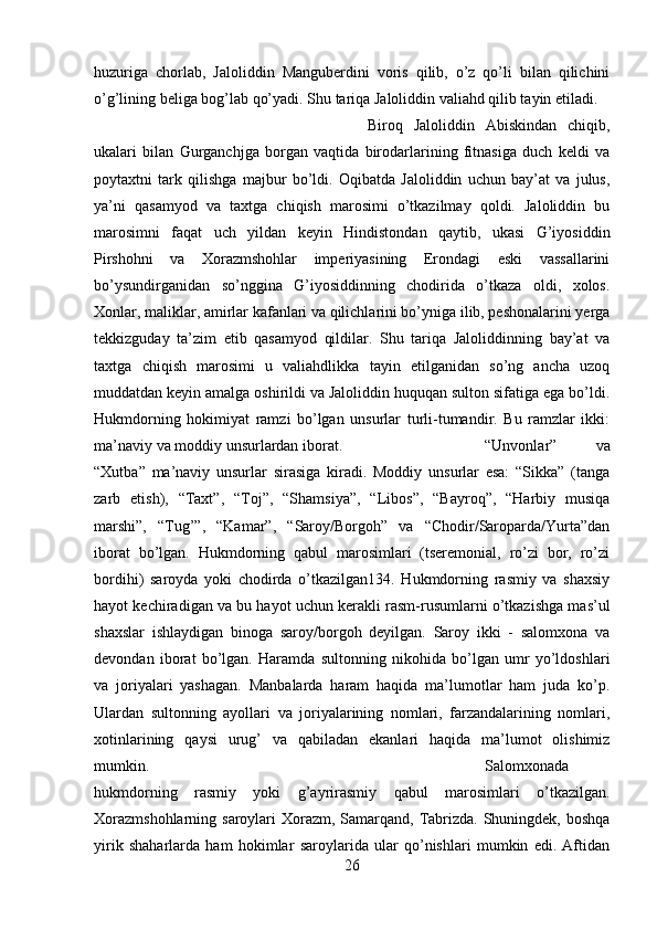 huzuriga   chorlab,   Jaloliddin   Manguberdini   voris   qilib,   o’z   qo’li   bilan   qilichini
o’g’lining beliga bog’lab qo’yadi. Shu tariqa Jaloliddin valiahd qilib tayin etiladi. 
Biroq   Jaloliddin   Abiskindan   chiqib,
ukalari   bilan   Gurganchjga   borgan   vaqtida   birodarlarining   fitnasiga   duch   keldi   va
poytaxtni   tark   qilishga   majbur   bo’ldi.   Oqibatda   Jaloliddin   uchun   bay’at   va   julus,
ya’ni   qasamyod   va   taxtga   chiqish   marosimi   o’tkazilmay   qoldi.   Jaloliddin   bu
marosimni   faqat   uch   yildan   keyin   Hindistondan   qaytib,   ukasi   G’iyosiddin
Pirshohni   va   Xorazmshohlar   imperiyasining   Erondagi   eski   vassallarini
bo’ysundirganidan   so’nggina   G’iyosiddinning   chodirida   o’tkaza   oldi,   xolos.
Xonlar, maliklar, amirlar kafanlari va qilichlarini bo’yniga ilib, peshonalarini yerga
tekkizguday   ta’zim   etib   qasamyod   qildilar.   Shu   tariqa   Jaloliddinning   bay’at   va
taxtga   chiqish   marosimi   u   valiahdlikka   tayin   etilganidan   so’ng   ancha   uzoq
muddatdan keyin amalga oshirildi va Jaloliddin huquqan sulton sifatiga ega bo’ldi.
Hukmdorning   hokimiyat   ramzi   bo’lgan   unsurlar   turli-tumandir.   Bu   ramzlar   ikki:
ma’naviy va moddiy unsurlardan iborat.  “Unvonlar”   va
“Xutba”   ma’naviy   unsurlar   sirasiga   kiradi.   Moddiy   unsurlar   esa:   “Sikka”   (tanga
zarb   etish),   “Taxt”,   “Toj”,   “Shamsiya”,   “Libos”,   “Bayroq”,   “Harbiy   musiqa
marshi”,   “Tug’”,   “Kamar”,   “Saroy/Borgoh”   va   “Chodir/Saroparda/Yurta”dan
iborat   bo’lgan.   Hukmdorning   qabul   marosimlari   (tseremonial,   ro’zi   bor,   ro’zi
bordihi)   saroyda   yoki   chodirda   o’tkazilgan134.   Hukmdorning   rasmiy   va   shaxsiy
hayot kechiradigan va bu hayot uchun kerakli rasm-rusumlarni o’tkazishga mas’ul
shaxslar   ishlaydigan   binoga   saroy/borgoh   deyilgan.   Saroy   ikki   -   salomxona   va
devondan   iborat   bo’lgan.   Haramda   sultonning   nikohida   bo’lgan   umr   yo’ldoshlari
va   joriyalari   yashagan.   Manbalarda   haram   haqida   ma’lumotlar   ham   juda   ko’p.
Ulardan   sultonning   ayollari   va   joriyalarining   nomlari,   farzandalarining   nomlari,
xotinlarining   qaysi   urug’   va   qabiladan   ekanlari   haqida   ma’lumot   olishimiz
mumkin.  Salomxonada
hukmdorning   rasmiy   yoki   g’ayrirasmiy   qabul   marosimlari   o’tkazilgan.
Xorazmshohlarning saroylari  Xorazm, Samarqand, Tabrizda. Shuningdek, boshqa
yirik   shaharlarda   ham   hokimlar   saroylarida   ular   qo’nishlari   mumkin   edi.   Aftidan
26 