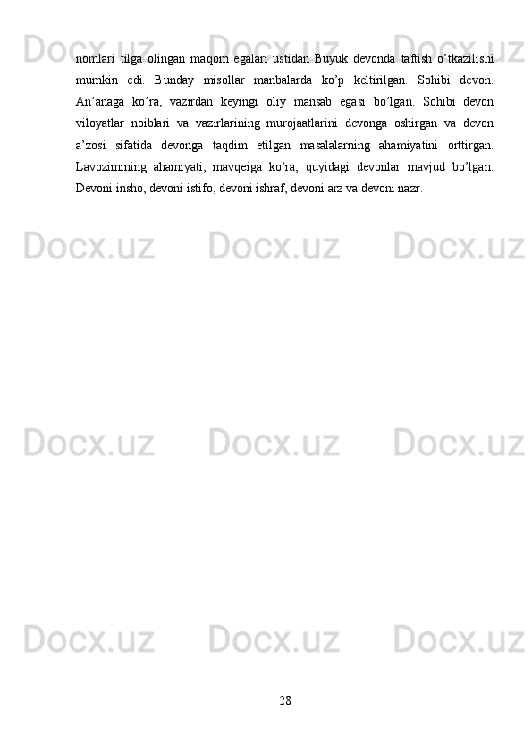 nomlari   tilga   olingan   maqom   egalari   ustidan   Buyuk   devonda   taftish   o’tkazilishi
mumkin   edi.   Bunday   misollar   manbalarda   ko’p   keltirilgan.   Sohibi   devon.
An’anaga   ko’ra,   vazirdan   keyingi   oliy   mansab   egasi   bo’lgan.   Sohibi   devon
viloyatlar   noiblari   va   vazirlarining   murojaatlarini   devonga   oshirgan   va   devon
a’zosi   sifatida   devonga   taqdim   etilgan   masalalarning   ahamiyatini   orttirgan.
Lavozimining   ahamiyati,   mavqeiga   ko’ra,   quyidagi   devonlar   mavjud   bo’lgan:
Devoni insho, devoni istifo, devoni ishraf, devoni arz va devoni nazr.
28 