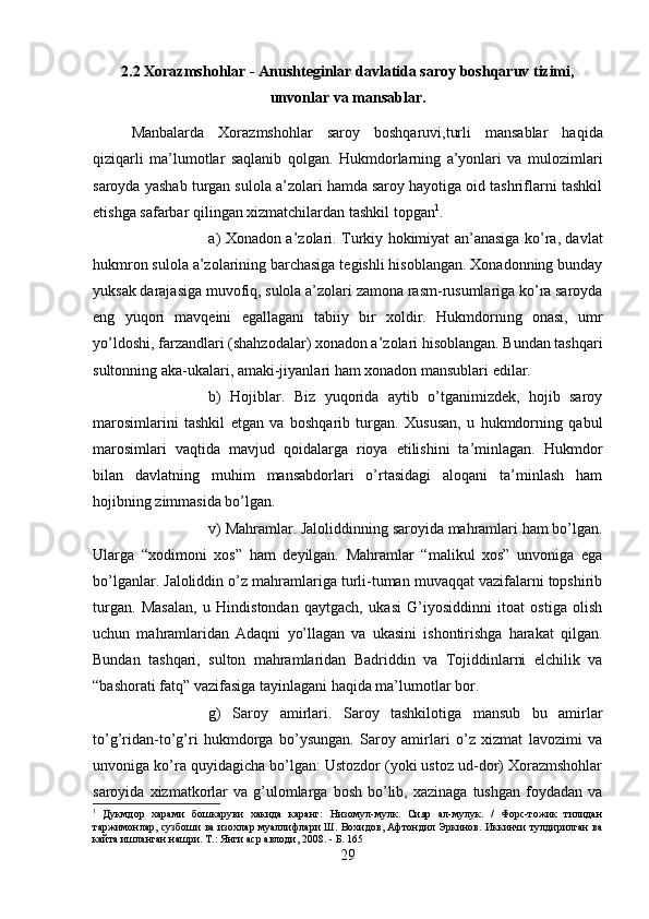 2.2 Xorazmshohlar - Anushteginlar davlatida saroy boshqaruv tizimi,
unvonlar va mansablar.
Manbalarda   Xorazmshohlar   saroy   boshqaruvi,turli   mansablar   haqida
qiziqarli   ma’lumotlar   saqlanib   qolgan.   Hukmdorlarning   a’yonlari   va   mulozimlari
saroyda yashab turgan sulola a’zolari hamda saroy hayotiga oid tashriflarni tashkil
etishga safarbar qilingan xizmatchilardan tashkil topgan 1
. 
a) Xonadon a’zolari. Turkiy hokimiyat an’anasiga ko’ra, davlat
hukmron sulola a’zolarining barchasiga tegishli hisoblangan. Xonadonning bunday
yuksak darajasiga muvofiq, sulola a’zolari zamona rasm-rusumlariga ko’ra saroyda
eng   yuqori   mavqeini   egallagani   tabiiy   bir   xoldir.   Hukmdorning   onasi,   umr
yo’ldoshi, farzandlari (shahzodalar) xonadon a’zolari hisoblangan. Bundan tashqari
sultonning aka-ukalari, amaki-jiyanlari ham xonadon mansublari edilar. 
b)   Hojiblar.   Biz   yuqorida   aytib   o’tganimizdek,   hojib   saroy
marosimlarini   tashkil   etgan   va   boshqarib   turgan.   Xususan,   u   hukmdorning   qabul
marosimlari   vaqtida   mavjud   qoidalarga   rioya   etilishini   ta’minlagan.   Hukmdor
bilan   davlatning   muhim   mansabdorlari   o’rtasidagi   aloqani   ta’minlash   ham
hojibning zimmasida bo’lgan. 
v) Mahramlar. Jaloliddinning saroyida mahramlari ham bo’lgan.
Ularga   “xodimoni   xos”   ham   deyilgan.   Mahramlar   “malikul   xos”   unvoniga   ega
bo’lganlar. Jaloliddin o’z mahramlariga turli-tuman muvaqqat vazifalarni topshirib
turgan.   Masalan,   u   Hindistondan   qaytgach,   ukasi   G’iyosiddinni   itoat   ostiga   olish
uchun   mahramlaridan   Adaqni   yo’llagan   va   ukasini   ishontirishga   harakat   qilgan.
Bundan   tashqari,   sulton   mahramlaridan   Badriddin   va   Tojiddinlarni   elchilik   va
“bashorati fatq” vazifasiga tayinlagani haqida ma’lumotlar bor. 
g)   Saroy   amirlari.   Saroy   tashkilotiga   mansub   bu   amirlar
to’g’ridan-to’g’ri   hukmdorga   bo’ysungan.   Saroy   amirlari   o’z   xizmat   lavozimi   va
unvoniga ko’ra quyidagicha bo’lgan: Ustozdor (yoki ustoz ud-dor) Xorazmshohlar
saroyida  xizmatkorlar  va   g’ulomlarga  bosh  bo’lib,  xazinaga  tushgan   foydadan  va
1
  Дукмдор   харами   бошкаруви   хакида   каранг:   Низомул-мулк.   Сияр   ал-мулук.   /   Форс-тожик   тилидан
таржимонлар, сузбоши ва изохлар муаллифлари Ш. Вохидов, Афтондил Эркинов. Иккинчи тулдирилган ва
кайта ишланган нашри. Т.: Янги аср авлоди, 2008. - Б. 165
29 