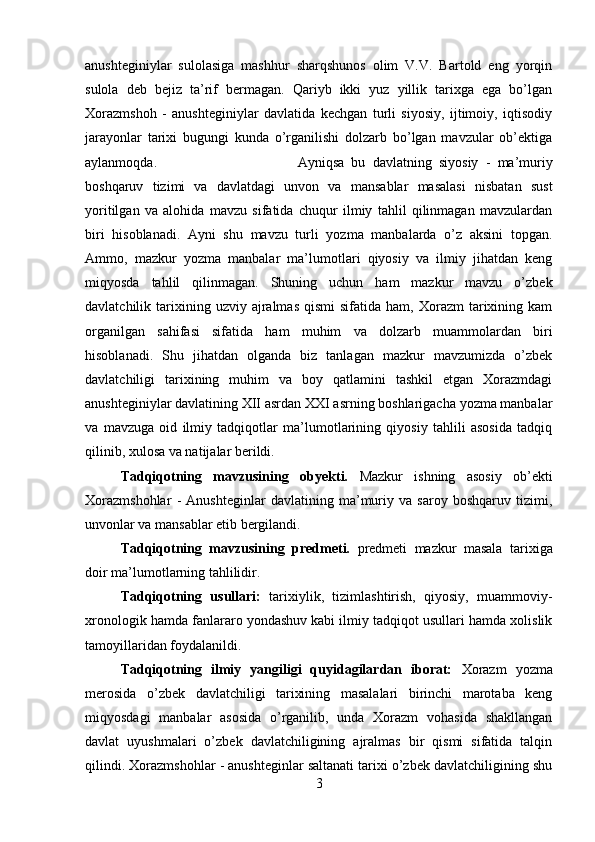 anushteginiylar   sulolasiga   mashhur   sharqshunos   olim   V.V.   Bartold   eng   yorqin
sulola   deb   bejiz   ta’rif   bermagan.   Qariyb   ikki   yuz   yillik   tarixga   ega   bo’lgan
Xorazmshoh   -   anushteginiylar   davlatida   kechgan   turli   siyosiy,   ijtimoiy,   iqtisodiy
jarayonlar   tarixi   bugungi   kunda   o’rganilishi   dolzarb   bo’lgan   mavzular   ob’ektiga
aylanmoqda.  Ayniqsa   bu   davlatning   siyosiy   -   ma’muriy
boshqaruv   tizimi   va   davlatdagi   unvon   va   mansablar   masalasi   nisbatan   sust
yoritilgan   va   alohida   mavzu   sifatida   chuqur   ilmiy   tahlil   qilinmagan   mavzulardan
biri   hisoblanadi.   Ayni   shu   mavzu   turli   yozma   manbalarda   o’z   aksini   topgan.
Ammo,   mazkur   yozma   manbalar   ma’lumotlari   qiyosiy   va   ilmiy   jihatdan   keng
miqyosda   tahlil   qilinmagan.   Shuning   uchun   ham   mazkur   mavzu   o’zbek
davlatchilik  tarixining  uzviy  ajralmas   qismi   sifatida  ham,  Xorazm  tarixining  kam
organilgan   sahifasi   sifatida   ham   muhim   va   dolzarb   muammolardan   biri
hisoblanadi.   Shu   jihatdan   olganda   biz   tanlagan   mazkur   mavzumizda   o’zbek
davlatchiligi   tarixining   muhim   va   boy   qatlamini   tashkil   etgan   Xorazmdagi
anushteginiylar davlatining XII asrdan XXI asrning boshlarigacha yozma manbalar
va   mavzuga   oid   ilmiy   tadqiqotlar   ma’lumotlarining   qiyosiy   tahlili   asosida   tadqiq
qilinib, xulosa va natijalar berildi.
Tadqiqotning   mavzusining   obyekti.   Mazkur   ishning   asosiy   ob’ekti
Xorazmshohlar   -   Anushteginlar   davlatining   ma’muriy   va   saroy   boshqaruv   tizimi,
unvonlar va mansablar etib bergilandi.
Tadqiqotning   mavzusining   predmeti.   predmeti   mazkur   masala   tarixiga
doir ma’lumotlarning tahlilidir.
Tadqiqotning   usullari:   tarixiylik,   tizimlashtirish,   qiyosiy,   muammoviy-
xronologik hamda fanlararo yondashuv kabi ilmiy tadqiqot usullari hamda xolislik
tamoyillaridan foydalanildi.
Tadqiqotning   ilmiy   yangiligi   quyidagilardan   iborat:   Xorazm   yozma
merosida   o’zbek   davlatchiligi   tarixining   masalalari   birinchi   marotaba   keng
miqyosdagi   manbalar   asosida   o’rganilib,   unda   Xorazm   vohasida   shakllangan
davlat   uyushmalari   o’zbek   davlatchiligining   ajralmas   bir   qismi   sifatida   talqin
qilindi. Xorazmshohlar - anushteginlar saltanati tarixi o’zbek davlatchiligining shu
3 