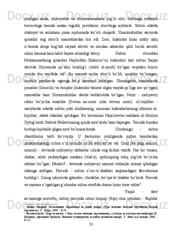 yozilgan   ariza,   shikoyatlar   va   iltimosnomalarni   yig’ib   olib,   Sultonga   yetkazib
beruvchiga   hamda   undan   tegishli   javoblarni   oluvchiga   aytilardi.   Sulton   odatda
shikoyat   va   arizalarni   juma   oqshomida   ko’rib   chiqardi.   Xorazmshohlar   saroyida
qissador   eng   obro’li   mansablardan   biri   edi.   Zero,   hukmdor   bilan   oddiy   xalq
o’rtasida   aloqa   bog’lab   raiyaat   ahvoli   va   zoridan   xabardor   qilib   turish   savobli
ishini hamma ham halol bajara olmasligi tabiiy.  Sulton   Alouddin
Muhammadning   qissadori   Najibiddin   Shahrizo’riy   hukmdori   hali   sulton   Sanjar
davrida   Xurosonda   qo’shin   boshlig’i   (sohib   ul-jaysh)   bo’lgan   vaqtidan   buyon
yonida   shu   vazifada   edi 1
.   Bu   mansab   ancha   obro’li   bo’lib,   urushlar   bo’lmagan,
tinchlik   paytlarida   egasiga   ko’p   daromad   keltirgan.   Shuningdek,   manbalarda
jomador (liboschi) va ibriqdor (hukmdor tahorat olgan vaqtda qo’liga suv qo’ygan)
mansablar   ham   Xorazmshohlar   davlat   tashkilotida   bo’lgan.   Nozir   -   moliyaviy
ishlar   bo’yicha   amaldor   (Devon   an-nozir   yoki   devoni   nozir).   Al-hojiblar   -
saroylarda   odatda   sulton   yoki   shohlarning,   umuman   hukmdorlarning   ishlarini   al-
hojiblar,   erkak   odamlar   qilishgan.   Bu   lavozimni   Naxichevon   malikasi   al-Jaloliya
Oytug’mish Otabek Pahlavonning qizida ayol kishi ham bajargan. Tarixda bundan
boshqa hojibalik qilgan ayol bo’lmasa kerak. Choshnigir   -   sulton
sharoblarini   tatib   ko’ruvchi.   U   dasturxon   yozilganida   sulton   taomlardan
zaharlanmasligi uchun o’zi birinchi bo’lib tatib ko’rar edi. Omil (ko’pligi amilon,
ummol)   -   devonda   moliyaviy   rahbarlar   ichida   eng   kichik   vazifa.   Har   bir   tuman,
shahar,   aholi   yashaydigan   maskan   (buk’a),   qishloqning   soliq   yig’ish   bo’yicha
rahbari   bo’lgan.   Mushrif   -   devonda   moliyaviy   nazorat   ishlarida   xizmat   qiladigan
odamga   aytilgan.   Farrosh   -   sulton   o’rin-to’shaklari   saqlanadigan   farroshxona
boshlig’i. Uning ixtiyorida gilamlar, chodirlar; ko’rpa-to’shaklar bo’lardi. Farrosh
va maxsus o’rgatilgan g’ulomlar sulton atrofida doimo hozir turar edilar 2
. 
Faqih   -   davr
an’anasiga   muvofiq,   sulton   saroyida   islom   huquqi   (fiqh)   ilmi   ustozlari   -   faqihlar
1
  Ойдин   Тонарий.   Жалолиддин   Хоразмшох   ва   унинг   даври.   (Турк   тилидан   Бобохон   Мухаммад   Шариф
таржимаси). Т.: Шарк, 1999. - Б.74.
2
  Низомул-мулк. Сияр ал-мулук. / Форс-тожик тилидан таржимонлар, сузбоши ва изохлар муаллифлари Ш.
Вохидов, Афтондил Эркинов. Иккинчи тулдирилган ва кайта ишланган нашри. Т.: Янги аср авлоди, 2008. -
Б.115.
31 