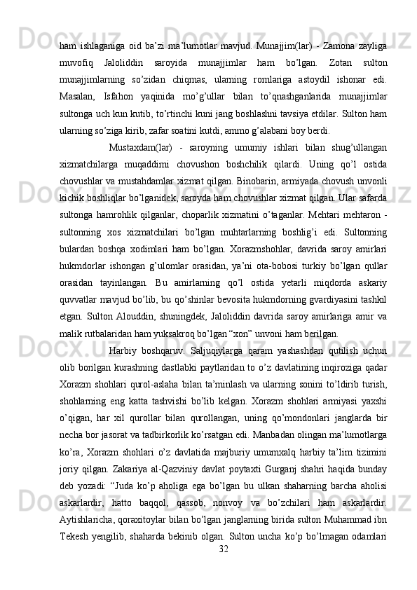 ham   ishlaganiga   oid   ba’zi   ma’lumotlar   mavjud.   Munajjim(lar)   -   Zamona   zayliga
muvofiq   Jaloliddin   saroyida   munajjimlar   ham   bo’lgan.   Zotan   sulton
munajjimlarning   so’zidan   chiqmas,   ularning   romlariga   astoydil   ishonar   edi.
Masalan,   Isfahon   yaqinida   mo’g’ullar   bilan   to’qnashganlarida   munajjimlar
sultonga uch kun kutib, to’rtinchi kuni jang boshlashni tavsiya etdilar. Sulton ham
ularning so’ziga kirib, zafar soatini kutdi, ammo g’alabani boy berdi. 
Mustaxdam(lar)   -   saroyning   umumiy   ishlari   bilan   shug’ullangan
xizmatchilarga   muqaddimi   chovushon   boshchilik   qilardi.   Uning   qo’l   ostida
chovushlar va mustahdamlar xizmat qilgan. Binobarin, armiyada chovush unvonli
kichik boshliqlar bo’lganidek, saroyda ham chovushlar xizmat qilgan. Ular safarda
sultonga   hamrohlik   qilganlar,   choparlik   xizmatini   o’taganlar.   Mehtari   mehtaron   -
sultonning   xos   xizmatchilari   bo’lgan   muhtarlarning   boshlig’i   edi.   Sultonning
bulardan   boshqa   xodimlari   ham   bo’lgan.   Xorazmshohlar,   davrida   saroy   amirlari
hukmdorlar   ishongan   g’ulomlar   orasidan,   ya’ni   ota-bobosi   turkiy   bo’lgan   qullar
orasidan   tayinlangan.   Bu   amirlarning   qo’l   ostida   yetarli   miqdorda   askariy
quvvatlar mavjud bo’lib, bu qo’shinlar bevosita hukmdorning gvardiyasini tashkil
etgan.   Sulton   Alouddin,   shuningdek,   Jaloliddin   davrida   saroy   amirlariga   amir   va
malik rutbalaridan ham yuksakroq bo’lgan “xon” unvoni ham berilgan.
Harbiy   boshqaruv.   Saljuqiylarga   qaram   yashashdan   qutilish   uchun
olib borilgan kurashning dastlabki  paytlaridan to o’z davlatining inqiroziga qadar
Xorazm   shohlari   qurol-aslaha   bilan   ta’minlash   va   ularning   sonini   to’ldirib   turish,
shohlarning   eng   katta   tashvishi   bo’lib   kelgan.   Xorazm   shohlari   armiyasi   yaxshi
o’qigan,   har   xil   qurollar   bilan   qurollangan,   uning   qo’mondonlari   janglarda   bir
necha bor jasorat va tadbirkorlik ko’rsatgan edi. Manbadan olingan ma’lumotlarga
ko’ra,   Xorazm   shohlari   o’z   davlatida   majburiy   umumxalq   harbiy   ta’lim   tizimini
joriy   qilgan.   Zakariya   al-Qazviniy   davlat   poytaxti   Gurganj   shahri   haqida   bunday
deb   yozadi:   “Juda   ko’p   aholiga   ega   bo’lgan   bu   ulkan   shaharning   barcha   aholisi
askarlardir,   hatto   baqqol,   qassob,   nonvoy   va   bo’zchilari   ham   askarlardir.
Aytishlaricha, qoraxitoylar bilan bo’lgan janglarning birida sulton Muhammad ibn
Tekesh   yengilib,   shaharda   bekinib   olgan.   Sulton   uncha   ko’p   bo’lmagan   odamlari
32 