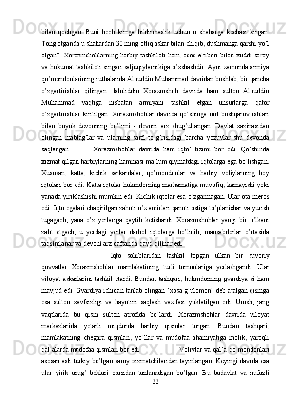 bilan   qochgan.   Buni   hech   kimga   bildirmaslik   uchun   u   shaharga   kechasi   kirgan.
Tong otganda u shahardan 30 ming otliq askar bilan chiqib, dushmanga qarshi yo’l
olgan”.  Xorazmshohlarning  harbiy tashkiloti   ham,  asos  e’tibori   bilan xuddi   saroy
va hukumat tashkiloti singari saljuqiylarnikiga o’xshashdir. Ayni zamonda armiya
qo’mondonlarining rutbalarida Alouddin Muhammad davridan boshlab, bir qancha
o’zgartirishlar   qilingan.   Jaloliddin   Xorazmshoh   davrida   ham   sulton   Alouddin
Muhammad   vaqtiga   nisbatan   armiyani   tashkil   etgan   unsurlarga   qator
o’zgartirishlar   kiritilgan.   Xorazmshohlar   davrida   qo’shinga   oid   boshqaruv   ishlari
bilan   buyuk   devonning   bo’limi   -   devoni   arz   shug’ullangan.   Davlat   xazinasidan
olingan   mablag’lar   va   ularning   sarfi   to’g’risidagi   barcha   yozuvlar   shu   devonda
saqlangan. Xorazmshohlar   davrida   ham   iqto’   tizimi   bor   edi.   Qo’shinda
xizmat qilgan harbiylarning hammasi ma’lum qiymatdagi iqtolarga ega bo’lishgan.
Xususan,   katta,   kichik   sarkardalar,   qo’mondonlar   va   harbiy   voliylarning   boy
iqtolari bor edi. Katta iqtolar hukmdorning marhamatiga muvofiq, kamayishi yoki
yanada yiriklashishi mumkin edi. Kichik iqtolar esa o’zgarmagan. Ular ota meros
edi. Iqto egalari chaqirilgan zahoti o’z amirlari qanoti ostiga to’planishar va yurish
tugagach,   yana   o’z   yerlariga   qaytib   ketishardi.   Xorazmshohlar   yangi   bir   o’lkani
zabt   etgach,   u   yerdagi   yerlar   darhol   iqtolarga   bo’linib,   mansabdorlar   o’rtasida
taqsimlanar va devoni arz daftarida qayd qilinar edi.
Iqto   sohiblaridan   tashkil   topgan   ulkan   bir   suvoriy
quvvatlar   Xorazmshohlar   mamlakatining   turli   tomonlariga   yerlashgandi.   Ular
viloyat   askarlarini   tashkil   etardi.   Bundan   tashqari,   hukmdorning   gvardiya   si   ham
mavjud edi. Gvardiya ichidan tanlab olingan “xosa g’ulomon” deb atalgan qismga
esa   sulton   xavfsizligi   va   hayotini   saqlash   vazifasi   yuklatilgan   edi.   Urush,   jang
vaqtlarida   bu   qism   sulton   atrofida   bo’lardi.   Xorazmshohlar   davrida   viloyat
markazlarida   yetarli   miqdorda   harbiy   qismlar   turgan.   Bundan   tashqari,
mamlakatning   chegara   qismlari,   yo’llar   va   mudofaa   ahamiyatiga   molik,   yaroqli
qal’alarda mudofaa qismlari bor edi.  Voliylar va qal’a qo’mondonlari
asosan asli turkiy bo’lgan saroy xizmatchilaridan tayinlangan. Keyingi davrda esa
ular   yirik   urug’   beklari   orasidan   tanlanadigan   bo’lgan.   Bu   badavlat   va   nufuzli
33 