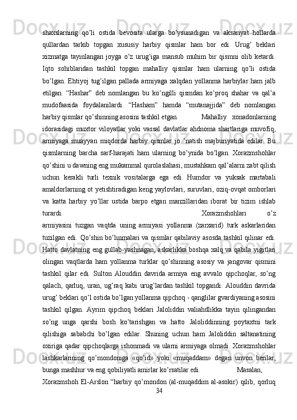 shaxslarning   qo’li   ostida   bevosita   ularga   bo’ysunadigan   va   aksariyat   hollarda
qullardan   tarkib   topgan   xususiy   harbiy   qismlar   ham   bor   edi.   Urug’   beklari
xizmatga   tayinlangan   joyga   o’z   urug’iga   mansub   muhim   bir   qismni   olib   ketardi.
Iqto   sohiblaridan   tashkil   topgan   mahalliy   qismlar   ham   ularning   qo’li   ostida
bo’lgan.  Ehtiyoj   tug’ilgan  pallada   armiyaga  xalqdan   yollanma  harbiylar  ham  jalb
etilgan.   “Hashar”   deb   nomlangan   bu   ko’ngilli   qismdan   ko’proq   shahar   va   qal’a
mudofaasida   foydalanilardi.   “Hasham”   hamda   “mutanajjida”   deb   nomlangan
harbiy qismlar qo’shinning asosini tashkil etgan. Mahalliy   xonadonlarning
idorasidagi   muxtor   viloyatlar   yoki   vassal   davlatlar   ahdnoma   shartlariga   muvofiq,
armiyaga   muayyan   miqdorda   harbiy   qismlar   jo   ’natish   majburiyatida   edilar.   Bu
qismlarning   barcha   sarf-harajati   ham   ularning   bo’ynida   bo’lgan.   Xorazmshohlar
qo’shini u dawning eng mukammal qurolaslahasi, mustahkam qal’alarni zabt qilish
uchun   kerakli   turli   texnik   vositalarga   ega   edi.   Humdor   va   yuksak   martabali
amaldorlarning ot yetishtiradigan keng yaylovlari, suruvlari, oziq-ovqat omborlari
va   katta   harbiy   yo’llar   ustida   barpo   etgan   manzillaridan   iborat   bir   tizim   ishlab
turardi. Xorazmshohlari   o’z
armiyasini   tuzgan   vaqtda   uning   armiyasi   yollanma   (zarxarid)   turk   askarlaridan
tuzilgan edi. Qo’shin bo’linmalari va qismlar qabilaviy asosda  tashkil  qilinar  edi.
Hatto davlatning eng gullab-yashnagan, askarlikka boshqa xalq va qabila yigitlari
olingan   vaqtlarda   ham   yollanma   turklar   qo’shinning   asosiy   va   jangovar   qismini
tashkil   qilar   edi.   Sulton   Alouddin   davrida   armiya   eng   avvalo   qipchoqlar,   so’ng
qalach,   qarluq,   uran,   ug’raq   kabi   urug’lardan   tashkil   topgandi.   Alouddin   davrida
urug’ beklari qo’l ostida bo’lgan yollanma qipchoq - qanglilar gvardiyaning asosini
tashkil   qilgan.   Ayrim   qipchoq   beklari   Jaloliddin   valiahdlikka   tayin   qilingandan
so’ng   unga   qarshi   bosh   ko’tarishgan   va   hatto   Jaloliddinning   poytaxtni   tark
qilishiga   sababchi   bo’lgan   edilar.   Shuning   uchun   ham   Jaloliddin   saltanatining
oxiriga qadar qipchoqlarga ishonmadi  va ularni armiyaga olmadi. Xorazmshohlar
lashkarlarining   qo’mondoniga   «qo’id»   yoki   «muqaddam»   degan   unvon   berilar,
bunga mashhur va eng qobiliyatli amirlar ko’rsatilar edi.  Masalan,
Xorazmshoh   El-Arslon   “harbiy   qo’mondon   (al-muqaddim   al-asokir)   qilib,   qorluq
34 