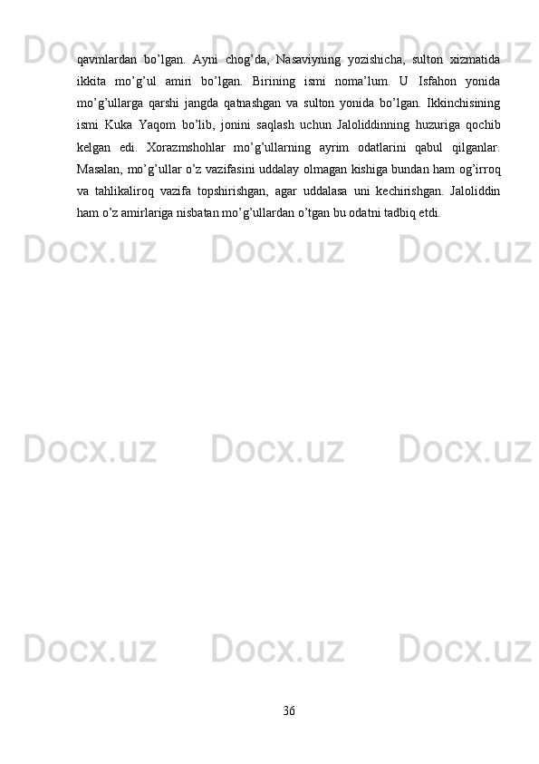 qavmlardan   bo’lgan.   Ayni   chog’da,   Nasaviyning   yozishicha,   sulton   xizmatida
ikkita   mo’g’ul   amiri   bo’lgan.   Birining   ismi   noma’lum.   U   Isfahon   yonida
mo’g’ullarga   qarshi   jangda   qatnashgan   va   sulton   yonida   bo’lgan.   Ikkinchisining
ismi   Kuka   Yaqom   bo’lib,   jonini   saqlash   uchun   Jaloliddinning   huzuriga   qochib
kelgan   edi.   Xorazmshohlar   mo’g’ullarning   ayrim   odatlarini   qabul   qilganlar.
Masalan, mo’g’ullar o’z vazifasini uddalay olmagan kishiga bundan ham og’irroq
va   tahlikaliroq   vazifa   topshirishgan,   agar   uddalasa   uni   kechirishgan.   Jaloliddin
ham o’z amirlariga nisbatan mo’g’ullardan o’tgan bu odatni tadbiq etdi.
36 