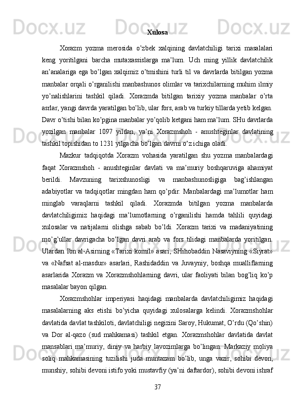 Xulosa
Xorazm   yozma   merosida   o’zbek   xalqining   davlatchiligi   tarixi   masalalari
keng   yoritilgani   barcha   mutaxassislarga   ma’lum.   Uch   ming   yillik   davlatchilik
an’analariga ega bo’lgan xalqimiz o’tmishini  turli  til  va davrlarda bitilgan yozma
manbalar orqali o’rganilishi manbashunos olimlar va tarixchilarning muhim ilmiy
yo’nalishlarini   tashkil   qiladi.   Xorazmda   bitilgan   tarixiy   yozma   manbalar   o’rta
asrlar, yangi davrda yaratilgan bo’lib, ular fors, arab va turkiy tillarda yetib kelgan.
Davr o’tishi bilan ko’pgina manbalar yo’qolib ketgani ham ma’lum. SHu davrlarda
yozilgan   manbalar   1097   yildan,   ya’ni   Xorazmshoh   -   anushteginlar   davlatining
tashkil topishidan to 1231 yilgacha bo’lgan davrni o’z ichiga oladi. 
Mazkur   tadqiqotda   Xorazm   vohasida   yaratilgan   shu   yozma   manbalardagi
faqat   Xorazmshoh   -   anushteginlar   davlati   va   ma’muriy   boshqaruviga   ahamiyat
berildi.   Mavzuning   tarixshunosligi   va   manbashunosligiga   bag’ishlangan
adabiyotlar   va   tadqiqotlar   mingdan   ham   qo’pdir.   Manbalardagi   ma’lumotlar   ham
minglab   varaqlarni   tashkil   qiladi.   Xorazmda   bitilgan   yozma   manbalarda
davlatchiligimiz   haqidagi   ma’lumotlarning   o’rganilishi   hamda   tahlili   quyidagi
xulosalar   va   natijalarni   olishga   sabab   bo’ldi.   Xorazm   tarixi   va   madaniyatining
mo’g’ullar   davrigacha   bo’lgan   davri   arab   va   fors   tilidagi   manbalarda   yoritilgan.
Ulardan Ibn al-Asirning «Tarixi komil» asari, SHihobaddin Nasaviyning «Siyrat»
va   «Nafsat   al-masdur»   asarlari,   Rashidaddin   va   Juvayniy,   boshqa   mualliflarning
asarlarida   Xorazm   va   Xorazmshohlarning   davri,   ular   faoliyati   bilan   bog’liq   ko’p
masalalar bayon qilgan. 
Xorazmshohlar   imperiyasi   haqidagi   manbalarda   davlatchiligimiz   haqidagi
masalalarning   aks   etishi   bo’yicha   quyidagi   xulosalarga   kelindi.   Xorazmshohlar
davlatida davlat tashkiloti, davlatchiligi negizini Saroy, Hukumat, O’rdu (Qo’shin)
va   Dor   al-qazo   (sud   mahkamasi)   tashkil   etgan.   Xorazmshohlar   davlatida   davlat
mansablari   ma’muriy,   diniy   va   harbiy   lavozimlarga   bo’lingan.   Markaziy   moliya
soliq   mahkamasining   tuzilishi   juda   muntazam   bo’lib,   unga   vazir,   sohibi   devon,
munshiy, sohibi devoni istifo yoki mustavfiy (ya’ni daftardor), sohibi devoni ishraf
37 