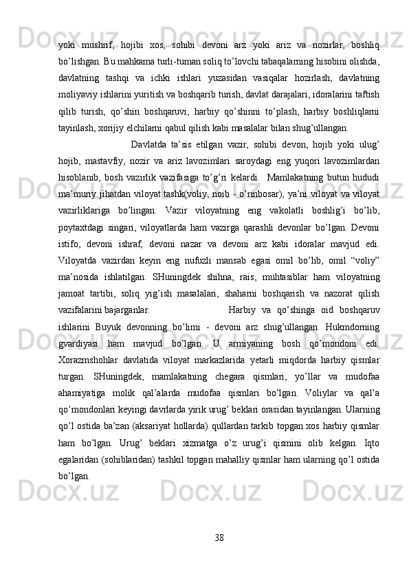 yoki   mushrif,   hojibi   xos,   sohibi   devoni   arz   yoki   ariz   va   nozirlar,   boshliq
bo’lishgan. Bu mahkama turli-tuman soliq to’lovchi tabaqalarning hisobini olishda,
davlatning   tashqi   va   ichki   ishlari   yuzasidan   vasiqalar   hozirlash,   davlatning
moliyaviy ishlarini yuritish va boshqarib turish, davlat darajalari, idoralarini taftish
qilib   turish,   qo’shin   boshqaruvi,   harbiy   qo’shinni   to’plash,   harbiy   boshliqlarni
tayinlash, xorijiy elchilarni qabul qilish kabi masalalar bilan shug’ullangan. 
Davlatda   ta’sis   etilgan   vazir,   sohibi   devon,   hojib   yoki   ulug’
hojib,   mastavfiy,   nozir   va   ariz   lavozimlari   saroydagi   eng   yuqori   lavozimlardan
hisoblanib,   bosh   vazirlik   vazifasiga   to’g’ri   kelardi.     Mamlakatning   butun   hududi
ma’muriy jihatdan viloyat tashk(voliy, noib - o’rinbosar), ya’ni viloyat va viloyat
vazirliklariga   bo’lingan.   Vazir   viloyatning   eng   vakolatli   boshlig’i   bo’lib,
poytaxtdagi   singari,   viloyatlarda   ham   vazirga   qarashli   devonlar   bo’lgan.   Devoni
istifo,   devoni   ishraf,   devoni   nazar   va   devoni   arz   kabi   idoralar   mavjud   edi.
Viloyatda   vazirdan   keyin   eng   nufuzli   mansab   egasi   omil   bo’lib,   omil   “voliy”
ma’nosida   ishlatilgan.   SHuningdek   shihna,   rais,   muhtasiblar   ham   viloyatning
jamoat   tartibi,   soliq   yig’ish   masalalari,   shaharni   boshqarish   va   nazorat   qilish
vazifalarini bajarganlar.   Harbiy   va   qo’shinga   oid   boshqaruv
ishlarini   Buyuk   devonning   bo’limi   -   devoni   arz   shug’ullangan.   Hukmdorning
gvardiyasi   ham   mavjud   bo’lgan.   U   armiyaning   bosh   qo’mondoni   edi.
Xorazmshohlar   davlatida   viloyat   markazlarida   yetarli   miqdorda   harbiy   qismlar
turgan.   SHuningdek,   mamlakatning   chegara   qismlari,   yo’llar   va   mudofaa
ahamiyatiga   molik   qal’alarda   mudofaa   qismlari   bo’lgan.   Voliylar   va   qal’a
qo’mondonlari keyingi davrlarda yirik urug’ beklari orasidan tayinlangan. Ularning
qo’l ostida ba’zan (aksariyat hollarda) qullardan tarkib topgan xos harbiy qismlar
ham   bo’lgan.   Urug’   beklari   xizmatga   o’z   urug’i   qismini   olib   kelgan.   Iqto
egalaridan (sohiblaridan) tashkil topgan mahalliy qismlar ham ularning qo’l ostida
bo’lgan. 
38 