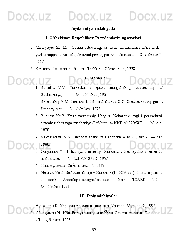 Foydalanilgan adabiyotlar
I. O’zbekiston Respublikasi Prezidentlarining asarlari.
1. Mirziyoyev Sh. M. – Qonun ustuvorligi va inson manfaatlarini ta`minlash –
yurt   taraqqiyoti   va   xalq   farovonligining   garovi.   -Toshkent.:   “O`zbekiston”,
2017.
2. Karimov. I.A. Asarlar. 6-tom. -Toshkent: O’zbekiston, 1998.
II. Manbalar.
1. Bartol’d   V.V.   Turkestan   v   epoxu   mongol’skogo   zavoevaniya   //
Sochineniya, t. 2. — M.: «Nauka», 1964.
2. Belenitskiy A.M., Bentovich I.B., Bol’shakov O.G. Crednevekoviy gorod
Sredney Azii. — L.: «Nauka», 1973.
3. Bijanov   Ye.B.   Yugo-vostochniy   Ustyurt.   Nekotorie   itogi   i   perspektivi
arxeologicheskogo izucheniya // «Vestnik» KKF AN UzSSR. — Nukus,
1970
4. Vakturskaya   N.N.   Iranskiy   sosud   iz   Urgencha   //   MXE,   vip.4.   —   M.:
1960.
5. Gulyamov Ya.G. Istoriya orosheniya Xorezma s drevneyshix vremen do
nashix dney. — T.: Izd.  AN SSSR, 1957.
6. Низомулмулк. Сие?сатнома. -Т.,1997.
7. Nerazik Ye.E. Sel’skoe jilirn,e v Xorezme (I—XIV vv.). Iz istorii jilirn,a
i   sem’i.   Arxeologo-etnograficheskie   ocherki   TXAEE,   T.9.—
M.«Nauka»,1976.
III. Ilmiy adabiyotlar.
1. Нуржонов К. Хоразм тарихидан лавҳалар. Урганч.: Мураббий, 1992.
2. Иброҳимов   Н.   Ибн   Баттута   ва   унинг   Ўрта   Осиёга   саёҳати.   Тошкент.,
«Шарқ баёзи». 1993. 
39 