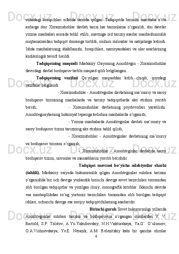 vohadagi   bosqichlari   sifatida   tarixda   qolgan.   Tadqiqotda   birinchi   marotaba   o’rta
asrlarga   doir   Xorazmshohlar   davlati   tarixi   har   tamonlama   o’rganildi,   shu   davrlar
yozma manbalari asosida tahlil etilib, mavzuga oid tarixiy asarlar manbashunoslik
nuqtainazaridan tadqiqot doirasiga tortildi, muhim xulosalar va natijalarga kelindi.
Ishda   manbalarining   shakllanishi,   bosqichlari,   namoyandalari   va   ular   asarlarining
kodikologik tavsifi berildi.
Tadqiqotning   maqsadi   Markaziy   Osiyoning   Anushtegin   -   Xorazmshohlar
davridagi davlat boshqaruv tartibi maqsad qilib belgilangan.
Tadqiqotning   vazifasi   Qo`yilgan   maqsaddan   kelib   chiqib,   quyidagi
vazifalar belgilandi: 
- Xorazmshohlar - Anushteginlar davlatining ma’muriy va saroy
boshqaruv   tizimining   manbalarda   va   tarixiy   tadqiqotlarda   aks   etishini   yoritib
berish;  -   Xorazmshohlar   davlatining   poydevorlari   yaratilishi .
Anushteginiylarning hokimyat tepasiga kelishini manbalarda o’rganish; 
-   Yozma  manbalarda Anushteginlar   davlati   ma’muriy va
saroy boshqaruv tizimi tarixining aks etishini tahlil qilish; 
-   Xorazmshohlar   -   Anushteginlar   davlatining   ma’muriy
va boshqaruv tizimini o’rganish; 
-   Xorazmshohlar   -   Anushteginlar   davlatida   saroy
boshqaruv tizimi, unvonlar va mansablarini yoritib berishdir.
Tadqiqot   mavzusi   bo‘yicha   adabiyotlar   sharhi
(tahlili).   Markaziy   osiyoda   hukumronlik   qilgan   Anushteginilar   sulolasi   tarixini
o’rganishda biz uch davrga yuzlandik birinchi davrga sovet tarixchilari tomonidan
olib   borilgan   tadqiqotlar   va   yozilgan   ilmiy,   monografik   kitoblar.   Ikkinchi   davrda
esa   mustaqillikdan   so’ng   yurtimiz   tarixchilari   tomonidan   olib   borilgan   tadqiqot
ishlari, uchunchi davrga esa xorijiy tadqiqotchilarning asarlaridir.
Birinchi guruh  Sovet hukumronligi yillarida
Anushteginilar   sulolasi   tarixini   va   boshqaruvini   o’rgangan   olimlardan   V.   V.
Bartold,   S.P.   Tolstov,   A.Yu.Yakubovskiy,   N.N.Vakturskaya,   Ya.G’.   G’ulomov,
O.A.Vishnevskaya,   Ye.E.   Nerazik,   A.M.   Belenitskiy   kabi   bir   qancha   olimlar
4 