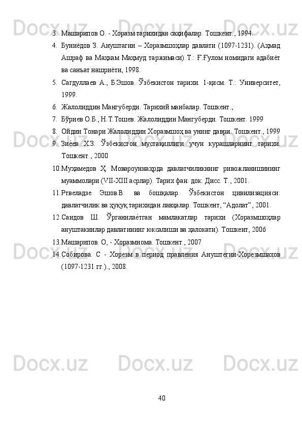 3. Машарипов О. - Хоразм тарихидан саҳифалар. Тошкент., 1994. 
4. Буниёдов  З.  Ануштагин  – Хоразмшоҳлар  давлати  (1097-1231).  (Аҳмад
Ашраф   ва  Маҳкам  Маҳмуд   таржимаси)  Т.:   Ғ.Ғулом   номидаги  адабиёт
ва санъат нашриёти, 1998. 
5. Сагдуллаев   А.,   Б.Эшов.   Ўзбекистон   тарихи.   1-қисм.   Т.:   Университет,
1999. 
6. Жалолиддин Мангуберди. Тарихий манбалар. Тошкент., 
7. Бўриев О.Б., Н.Т.Тошев. Жалолиддин Мангуберди. Тошкент. 1999
8. Ойдин Тонари Жалолиддин Хоразмшоҳ ва унинг даври. Тошкент., 1999
9. Зие?ев   Х.З.   Ўзбекистон   мустақиллиги   учун   курашларнинг   тарихи.
Тошкент., 2000 
10. Муҳамедов   Ҳ.   Мовароуннаҳрда   давлатчиликнинг   ривожланишининг
муаммолари (VII-XIII асрлар). Тарих фан. док. Дисс. Т., 2001. 
11. Ртвеладзе   Эшов.В.   ва   бошқалар.   Ўзбекистон   цивилизацияси:
давлатчилик ва ҳуқуқ тарихидан лавҳалар. Тошкент, “Адолат”, 2001.
12. Саидов   Ш.   Ўрганила	
е?тган   мамлакатлар   тарихи   (Хоразмшоҳлар
ануштакинлар давлатининг юксалиши ва ҳалокати). Тошкент, 2006
13. Машарипов. О, - Хоразмнома. Тошкент., 2007 
14. Собирова.   С   -   Хорезм   в   период   правления   Ануштегин-Хорезмшахов
(1097-1231 гг.)., 2008.
40 