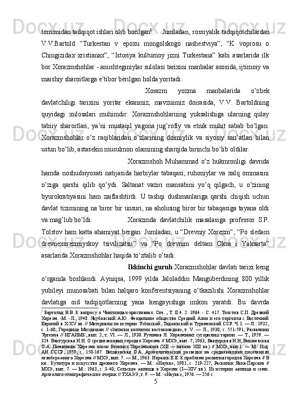 tomonidan tadqiqot ishlari olib borilgan 1
. Jumladan,   rossiyalik   tadqiqotchilardan
V.V.Bartold   “Turkestan   v   epoxu   mongolskogo   nashestviya”,   “K   voprosu   o
Chingizidax   xristianax”,   “Istoriya   kulturnoy   jizni   Turkestana”   kabi   asarlarida   ilk
bor Xorazmshohlar - anushteginiylar sulolasi tarixini manbalar asosida, ijtimoiy va
maishiy sharoitlarga e’tibor berilgan holda yoritadi. 
Xorazm   yozma   manbalarida   o’zbek
davlatchiligi   tarixini   yoritar   ekanmiz,   mavzuimiz   doirasida,   V.V.   Bartoldning
quyidagi   xulosalari   muhimdir:   Xorazmshohlarning   yuksalishiga   ularning   qulay
tabiiy   sharoitlari,   ya’ni   mustaqil   yagona   jug’rofiy   va   etnik   muhit   sabab   bo’lgan.
Xorazmshohlar   o’z   raqiblaridan   o’zlarining   doimiylik   va   siyosiy   san’atlari   bilan
ustun bo’lib, astasekin musulmon olamining sharqida birinchi bo’lib oldilar. 
Xorazmshoh   Muhammad   o’z   hukmronligi   davrida
hamda   noshudsiyosati   natijasida   harbiylar   tabaqasi,   ruhoniylar   va   xalq   ommasini
o’ziga   qarshi   qilib   qo’ydi.   Saltanat   vaziri   mansabini   yo’q   qilgach,   u   o’zining
byurokratiyasini   ham   zaiflashtirdi.   U   tashqi   dushmanlariga   qarshi   chiqish   uchun
davlat tizimining na biror bir unsuri, na aholining biror bir tabaqasiga tayana oldi
va mag’lub bo’ldi. Xorazmda   davlatchilik   masalasiga   professor   S.P.
Tolstov  ham  katta ahamiyat  bergan. Jumladan,  u “Drevniy Xorezm”,  “Po sledam
drevnexorezmiyskoy   tsivilizatsii”   va   “Po   drevnim   deltam   Oksa   i   Yaksarta”
asarlarida Xorazmshohlar haqida to’xtalib o’tadi.
Ikkinchi guruh   Xorazmshohlar davlati tarixi keng
o‘rganila   boshlandi.   Ayniqsa,   1999   yilda   Jaloladdin   Manguberdining   800   yillik
yubileyi   munosabati   bilan   halqaro   konferentsiyaning   o‘tkazilishi   Xorazmshohlar
davlatiga   oid   tadqiqotlarning   yana   kengayishiga   imkon   yaratdi.   Bu   davrda
1
  Бартольд В.В. К вопросу о Чингизидах-христианах. Соч.., Т. II.4. 2. 1964. - C. 417. Толстов С.П. Древний
Хорезм. -М. -Л., 1948. Якубовский  А.Ю. Феодальное общество  Средней  Азии  и  его торговля с Восточной
Европой в X-XV вв. // Материалы по истории Узбекской, Таджикской и Туркменской ССР. Ч. I. — Л.: 1932,
с. 1-60; Городище Миздахкан // «Записки коллегии востоковедов», т. V. — Л., 1930; с. 551-591; Развалины
Ургенча // ИГАИМК, вып. 2, т. VI. — Л., 1930. Fуломов Я. Хоразмнинг сугорилиш тарихи. — Т., 1959. —
324. Вактурская Н.Н. О средневековых городах Хорезма // МХЭ, вып. 7, 1963; Вактурская Н.Н, Вишневская
О.А. Памятники Хорезма эпохи Великих Хорезмшахов (XII  — начало XIII вв.) // МХЭ, вып.1. — М.: Изд.
АН   СССР,   1959,   с.   150-167.   Вишневская   О.А.   Археологические   разведки   на   средневековых   поселениях
левобережного Хорезма // МХЭ, вып. 7. — М., 1963. Неразик Е.Е. К проблеме развития городов Хорезма // В
кн.:   Культура   и   искусство   древнего   Хорезма.   —   М.:   «Наука»,   1981,   с.   219-227;   Раскопки   Якка-Парсана   //
МХЭ, вып.  7. —  М.:  1963,  с. 3-40;  Сельское  жилище в  Хорезме   (I—XIV   вв.).  Из  истории  жилища  и  семи.
Археолого-этнографические очерки // ТХАЭЭ, т. 9. — М.: «Наука», 1976. — 256 с.
5 