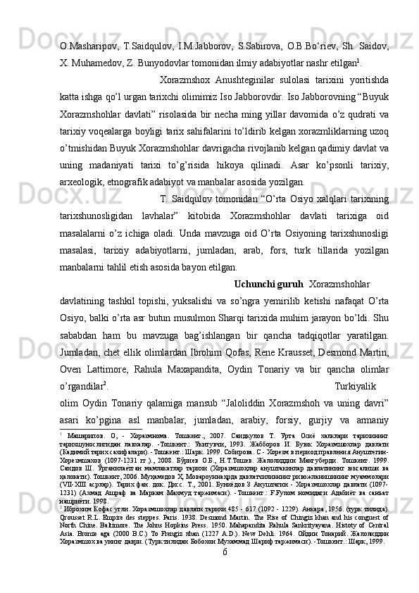 O.Masharipov,   T.Saidqulov,   I.M.Jabborov,   S.Sabirova,   O.B.Bo‘riev,   Sh.   Saidov,
X. Muhamedov, Z. Bunyodovlar tomonidan ilmiy adabiyotlar nashr etilgan 1
.
Xorazmshox   Anushteginilar   sulolasi   tarixini   yoritishda
katta ishga qo’l urgan tarixchi olimimiz Iso Jabborovdir. Iso Jabborovning “Buyuk
Xorazmshohlar   davlati”   risolasida   bir   necha   ming   yillar   davomida   o’z   qudrati   va
tarixiy voqealarga boyligi tarix sahifalarini to’ldirib kelgan xorazmliklarning uzoq
o’tmishidan Buyuk Xorazmshohlar davrigacha rivojlanib kelgan qadimiy davlat va
uning   madaniyati   tarixi   to’g’risida   hikoya   qilinadi.   Asar   ko’psonli   tarixiy,
arxeologik, etnografik adabiyot va manbalar asosida yozilgan.
T.   Saidqulov   tomonidan   “O’rta   Osiyo   xalqlari   tarixining
tarixshunosligidan   lavhalar”   kitobida   Xorazmshohlar   davlati   tarixiga   oid
masalalarni   o’z   ichiga   oladi.   Unda   mavzuga   oid   O’rta   Osiyoning   tarixshunosligi
masalasi,   tarixiy   adabiyotlarni,   jumladan,   arab,   fors,   turk   tillarida   yozilgan
manbalarni tahlil etish asosida bayon etilgan.
Uchunchi guruh   Xorazmshohlar
davlatining   tashkil   topishi,   yuksalishi   va   so’ngra   yemirilib   ketishi   nafaqat   O’rta
Osiyo, balki o’rta asr butun musulmon Sharqi tarixida muhim jarayon bo’ldi. Shu
sababdan   ham   bu   mavzuga   bag’ishlangan   bir   qancha   tadqiqotlar   yaratilgan.
Jumladan, chet  ellik olimlardan Ibrohim  Qofas, Rene Krausset,  Desmond Martin,
Oven   Lattimore,   Rahula   Maxapandita,   Oydin   Tonariy   va   bir   qancha   olimlar
o’rgandilar 2
.  Turkiyalik
olim   Oydin   Tonariy   qalamiga   mansub   “Jaloliddin   Xorazmshoh   va   uning   davri”
asari   ko’pgina   asl   manbalar,   jumladan,   arabiy,   forsiy,   gurjiy   va   armaniy
1
  Машарипов.   О,   -   Хоразмнома.   Тошкент.,   2007.   Саидкулов   Т.   Урта   Осиё   халклари   тарихининг
тарихшунослигидан   лавхалар.   -Тошкент.:   Укитувчи,   1993.   Жабборов   И.   Буюк   Хоразмшохлар   давлати
(Кадимий тарих сахифалари). -Тошкент.: Шарк. 1999. Собирова. С - Хорезм в период правления Ануштегин-
Хорезмшахов   (1097-1231   гг.).,   2008.   Бўриев   О.Б.,   Н.Т.Тошев.   Жалолиддин   Мангуберди.   Тошкент.   1999.
Саидов   Ш.   Ўрганилае?тган   мамлакатлар   тарихи   (Хоразмшоҳлар   ануштакинлар   давлатининг   юксалиши   ва
ҳалокати). Тошкент, 2006. Муҳамедов Ҳ. Мовароуннаҳрда давлатчиликнинг ривожланишининг муаммолари
(VII-XIII   асрлар).   Тарих   фан.   док.   Дисс.   Т.,   2001.   Буниёдов   З   Ануштагин   -   Хоразмшохлар   давлати   (1097-
1231)   (Ахмад   Ашраф   ва   Маркам   Махмуд   таржимаси).   -Тошкент.:   F.Fулом   номидаги   Адабиёт   ва   санъат
нашриёти. 1998.
2
  Иброхим Кофас угли. Хоразмшохлар давлати тарихи 485 - 617 (1092 - 1229). Анкара , 1956. ( турк   тилида ).
Qrousset   R.L.   Empire   des   steppes.   Paris.   1938.   Desmond   Martin.   The   Rise   of   Chingiz   khan   and   his   conguest   of
North   Chine.   Baltimore.   The   Johns   Hopkins   Press.   1950.   Mahapandita   Rahula   Sankrityayana.   Histoty   of   Central
Asia.   Bronze   aga   (2000   B.C.)   To   Frengiz   л han   (1227   A.D.).   New   Dehli.   1964.   Ойдин   Тонарий .   Жалолиддин
Хоразмшох   ва   унинг   даври . ( Турк   тилидан   Бобохон   Мухаммад   Шариф   таржимаси ). - Тошкент .:  Шарк , 1999.
6 