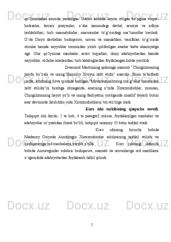 qo’lyozmalari   asosida   yaratilgan.   Ushbu   kitobda   bayon   etilgan   ko’pgina   voqea-
hodisalar,   tarixiy   jarayonlar,   o’sha   zamondagi   davlat,   armiya   va   adliya
tashkilotlari,   turli   mansabdorlar,   marosimlar   to’g’risidagi   ma’lumotlar   beriladi.
O’rta   Osiyo   davlatlari   boshqaruvi,   unvon   va   mansablari,   vazifalari   to’g’risida
olimlar   hamda   sayyohlar   tomonidan   yozib   qoldirilgan   asarlar   katta   ahamiyatga
ega.   Ular   qo’lyozma   manbalar,   arxiv   hujjatlari,   ilmiy   adabiyotlardan   hamda
sayyohlar, elchilar asarlaridan, turli kataloglardan foydalangan holda yoritildi.
Desmond Martinning qalamiga mansub “Chingizxonning
paydo   bo’lishi   va   uning   Shimoliy   Xitoyni   zabt   etishi”   asaridir.   Shuni   ta’kidlash
joizki, kitobning ilova qismida berilgan “Movarounnahrning mo’g’ullar tomonidan
zabt   etilishi”ni   hisobga   olmaganda,   asarning   o’zida   Xorazmshohlar,   xususan,
Chingizxonning   hayot   yo’li   va   uning   faoliyatini   yoritganda   muallif   deyarli   butun
asar davomida Jaloliddin yoki Xorazmshohlarni tez-tez tilga oladi.
Kurs   ishi   tarkibining   qisqacha   tavsifi.
Tadqiqot   ishi   kirish,   2   ta   bob,   4   ta   paragraf,   xulosa,   foydalanilgan   manbalar   va
adabiyotlar ro‘yxatidan iborat bo‘lib, tadqiqot umumiy 35 betni tashkil etadi. 
Kurs   ishining   birinchi   bobida
Markaziy   Osiyoda   Anushtegin   Xorazmshoxlar   sulolasining   tashkil   etilishi   va
boshqaruviga oid manbalarni yoritib o’tildi.  Kurs   ishining   ikkinchi
bobida   Ansuteginilar   sulolasi   boshqaruvi,   mansab   va   unvonlariga   oid   manblarni
o’rganishda adabiyotardan foydalanib tahlil qilindi.
7 