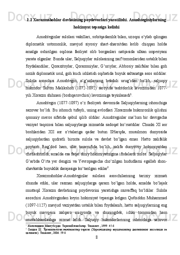 1.1 Xorazmshohlar davlatining poydevorlari yaratilishi .  Anushteginiylarning
hokimyat tepasiga kelishi
Anushteginlar sulolasi vakillari, sobitqadamlik bilan, uzoqni o‘ylab qilingan
diplomatik   ustomonlik,   mavjud   siyosiy   shart-sharoitdan   kelib   chiqqan   holda
amalga   oshirilgan   oqilona   faoliyat   olib   borganlari   natijasida   ulkan   imperiyani
yarata olganlar. Bunda ular, Saljuqiylar sulolasining zaif tomonlaridan ustalik bilan
foydalandilar,   Qoraxitoylar,   Qoraxoniylar,   G‘uriylar,   Abbosiy   xalifalar   bilan   goh
nozik diplomatik usul, goh kuch ishlatish oqibatida buyuk saltanatga asos soldilar.
Sulola   asoschisi   Anushtegin,   o‘g‘uzlarning   bekduli   urug‘idan   bo‘lib,   saljuqiy
hukmdor   Sulton   Malikshoh   (1072-1092)   saroyida   tashtdorlik   lavozimidan   1077-
yili Xorazm shihnasi (boshqaruvchisi) lavozimiga tayinlanadi 1
. 
Anushtegin   (1077-1097)   o‘z   faoliyati   davomida   Saljuqiylarning   ishonchiga
sazovar bo‘ldi. Bu ishonch tufayli, uning avlodlari Xorazmda hukmronlik qilishni
qonuniy   meros   sifatida   qabul   qilib   oldilar.   Anushteginlar   ma‘lum   bir   davrgacha
vaziyat   taqozosi   bilan   saljuqiylarga   xizmatda   sadoqat   ko‘rsatdilar.   Chunki   XI   asr
boshlaridan   XII   asr   o‘rtalariga   qadar   butun   SHarqda,   musulmon   dunyosida
saljuqiylardan   qudratli   bironta   sulola   va   davlat   bo‘lgan   emas.   Hatto   xalifalik
poytaxti   Bag‘dod   ham,   ular   tasarrufida   bo‘lib,   xalifa   dunyoviy   hokimiyatdan
chetlashtirildi, amalda esa faqat diniy hokimiyatnigina ifodalardi xolos. Saljuqiylar
G‘arbda   O‘rta   yer   dengizi   va   Yevropagacha   cho‘zilgan   hududlarni   egallab   shon-
shavkatda buyuklik darajasiga ko‘tarilgan edilar 2
. 
Xorazmshohlar-Anushteginlar   sulolasi   asoschilarining   tarixiy   xizmati
shunda   ediki,   ular   rasman   saljuqiylarga   qaram   bo‘lgan   holda,   amalda   bo‘lajak
mustaqil   Xorazm   davlatining   poydevorini   yaratishga   muvaffaq   bo‘ldilar.   Sulola
asoschisi   Anushtegindan   keyin   hokimiyat   tepasiga   kelgan   Qutbiddin   Muhammad
(1097-1127) mavjud vaziyatdan ustalik bilan foydalanib, hatto saljuqiylarning eng
buyuk   mavqeini   xalqaro   miqyosda   va   shuningdek,   ichki   tomonidan   ham
mustahkamlashga   xizmat   kildi.   Saljuqiy   hukmdorlarining   ishonchiga   sazovor
1
 Жалолиддин Мангуберди. Тарихий манбалар. Тошкент., 1999. 45-б
2
  Саидов   Ш.   Ўрганилае?тган   мамлакатлар   тарихи   (Хоразмшоҳлар   ануштакинлар   давлатининг   юксалиши   ва
ҳалокати). Тошкент, 2006. 59-б
8 