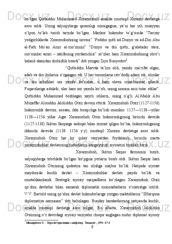 bo‘lgan   Qutbiddin   Muhammad   Xorazmshoh   amalda   mustaqil   Xorazm   davlatiga
asos   soldi.   Uning   saljuqiylarga   qaramligi   nomigagina,   ya‘ni   har   yili   muayyan
o‘lpon   to‘lab   turish   tarzida   bo‘lgan.   Mazkur   hukmdor   to‘g‘risida   “Tarixiy
yodgorliklarda   Xorazmshohning   unvoni”   ‘Podsho   qutb   ad-Dunyo   va   ad-Din   Abu
al-Fath   Mu‘an   Amir   al-mo‘minin”   “Dunyo   va   din   qutbi,   g‘alabalar   otasi,
mo‘minlar   amiri   –   xalifaning   yordamchisi”   so‘zlari   ham   Xorazmshohning   obro‘i
baland ekanidan shohidlik beradi” deb yozgan Ziyo Bunyodov 1
. 
“Qutbiddin   Marvda   ta‘lim   olib,   yaxshi   ma‘rifat   olgan,
adab va din ilmlarini o‘rgangan edi. U har tomonlama iste‘dodli odam edi, olimlar
va   din   arboblari   uni   yaxshi   ko‘rishar,   u   ham   ularni   izzat-hurmat   qilardi.
Fuqarolariga adolatli, ular ham uni yaxshi ko‘rib, uning nomini aziz tutar edilar”.
Qutbiddin   Muhammad   boshlagan   xayrli   ishlarni,   uning   o‘g‘li   Al-Malik   Abu
Muzaffar Alouddin Jaloliddin Otsiz davom ettirdi. Xorazmshoh Otsiz (1127-1156)
hukmronlik   davrini,   asosan,   ikki   bosqichga   bo‘lish   mumkin:   1127—1138—yillar
1138—1156   yillar   Agar   Xorazmshoh   Otsiz   hukmronligining   birinchi   davrida
(1127-1138) Sulton Sanjarga sadoqat bilan xizmat qilgan bo‘lsa, hukmronligining
ikkinchi   davrida   (1138-   1156   y.y)   mustaqil   Xorazm   davlatiga   asos   soldi.
Xorazmshoh   Otsiz   har   bir   qulay   vaziyatdan   foydalanib,   birinchi   marta
xorazmshohlar davlatining hududlarini kengaytirish siyosatini boshlab berdi. 
Xorazmshoh,   Sulton   Sanjar   farmonini   buzib,
saljuqiylarga   tobelikda   bo‘lgan   ko‘pgina   yerlarni   bosib   oldi.   Sulton   Sanjar   ham
Xorazmshoh   Otsizning   qudratini   tan   olishga   majbur   bo‘ldi.   Natijada   siyosat
maydonida   kuchli   davlat   –   Xorazmshohlar   davlati   paydo   bo‘ldi   va
mustahkamlandi.   Strategik   siyosiy   maqsadlarni   ko‘zlagan   Xorazmshoh   Otsiz
qo‘shni   davlatlar   bilan   samarali   diplomatik   munosabatlarni   o‘rnatishga   intildi.
V.V. Bartold uning qo‘shni davlat hukmdorlariga yozgan maktublarini “SHarqona
diplomatiya   namunasi”   deb   baholagan.   Bunday   harakatlarning   natijasida   kuchli,
amalda   mustaqil   davlatga   asos   solgan.   Bu   albatta,   Xorazmshoh   Jaloliddin
Otsizning o‘z davridagi siyosiy vaziyatni chuqur anglagan mohir diplomat siyosiy
1
 Машарипов О. - Хоразм тарихидан саҳифалар. Тошкент., 1994. 87-б
9 