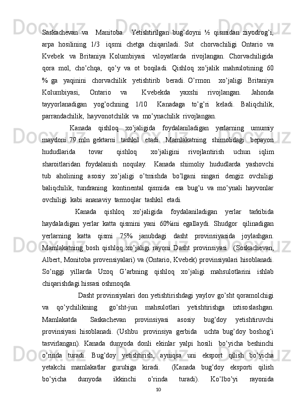 Saskachevan  va    Manitoba.    Yetishtirilgan  bug’doyni  ½  qismidan  ziyodrog’i,
arpa   hosilining   1/3     iqsmi   chetga   chiqariladi.   Sut     chorvachiligi   Ontario   va
Kvebek   va  Britaniya  Kolumbiyasi    viloyatlarda   rivojlangan.  Chorvachiligida
qora  mol,  cho’chqa,   qo’y  va  ot  boqiladi.  Qishloq  xo’jalik  mahsulotining  60
%   ga     yaqinini     chorvachilik     yetishtirib     beradi.   O’rmon       xo’jaligi     Britaniya
Kolumbiyasi,     Ontario     va       Kvebekda     yaxshi     rivojlangan.     Jahonda
tayyorlanadigan     yog’ochning     1/10       Kanadaga     to’g’ri     keladi.     Baliqchilik,
parrandachilik,  hayvonotchilik  va  mo’ynachilik  rivojlangan.
    Kanada     qishloq     xo’jaligida     foydalaniladigan     yerlarning     umumiy
maydoni   79   mln   gektarni     tashkil     etadi.     Mamlakatning     shimolidagi     bepayon
hududlarida       tovar       qishloq       xo’jaligini     rivojlantirish     uchun     iqlim
sharoitlaridan     foydalanish     noqulay.       Kanada     shimoliy     hududlarda     yashovchi
tub     aholining     asosiy     xo’jaligi     o’tmishda     bo’lgani     singari     dengiz     ovchiligi
baliqchilik,  tundraning   kontinental  qismida   esa  bug’u  va  mo’ynali  hayvonlar
ovchiligi  kabi  ananaviy  tarmoqlar  tashkil  etadi.
      Kanada     qishloq     xo’jaligida     foydalaniladigan     yerlar     tarkibida
haydaladigan  yerlar  katta  qismini  yani  60%ini  egallaydi.  Shudgor   qilinadigan
yerlarning     katta     qismi     75%     janubdagi     dasht     provinsiyasida     joylashgan.
Mamlakatning   bosh   qishloq   xo’jaligi   rayoni   Dasht   provinsiyasi     (Soskachevan,
Albert, Monitoba provensiyalari) va (Ontario, Kvebek) provinsiyalari hisoblanadi.
So’nggi   yillarda   Uzoq   G’arbning   qishloq   xo’jaligi   mahsulotlarini   ishlab
chiqarishdagi hissasi oshmoqda. 
            Dasht  provinsiyalari  don  yetishtirishdagi   yaylov  go’sht   qoramolchigi
va     qo’ychilikning       go’sht-jun     mahsulotlari     yetishtirishga     ixtisoslashgan.
Mamlakatda       Saskachevan     provinsiyasi     asosiy     bug’doy     yetishtiruvchi
provinsiyasi  hisoblanadi.  (Ushbu   provinsiya  gerbida    uchta  bug’doy  boshog’i
tasvirlangan).  Kanada  dunyoda  donli  ekinlar  yalpi  hosili   bo’yicha  beshinchi
o’rinda     turadi.     Bug’doy     yetishtirish,     ayniqsa     uni     eksport     qilish     bo’yicha
yetakchi     mamlakatlar     guruhiga     kiradi.         (Kanada     bug’doy     eksporti     qilish
bo’yicha     dunyoda     ikkinchi     o’rinda     turadi).     Ko’lbo’yi     rayonida
10 