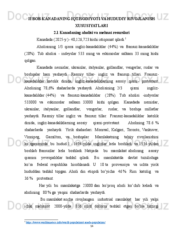 II BOB KANADANING IQTISODIYOTI VA HUDUDIY RIVOJLANISH
XUSUSIYATLARI
2.1 Kanadaning aholisi va mehnat resurslari
Kanadada (2025-y.)- 40,126,723 kishi istiqomat qiladi. 5
 
Aholisining   1/3   qismi   ingliz-kanadaliklar   (44%)   va   fransuz-kanadaliklar
(28%).   Tub   aholisi   -   indeyslar   533   ming   va   eskimoslar   salkam   33   ming   kishi
qolgan.
Kanadada   nemislar,   ukrainlar,   italyanlar,   gollandlar,   vengerlar,   ruslar   va
boshqalar   ham   yashaydi.   Rasmiy   tillar-   ingliz   va   fransuz   tillari.   Fransuz-
kanadaliklar   katolik   dinida,   ingliz-kanadaliklarning   asosiy   qismi-   protestant.
Aholining   78,6%   shaharlarda   yashaydi.   Aholisining   2/3       qismi       ingiliz-
kanadaliklar   (44%)       va     fransuz-kanadaliklar       (28%).    Tub     aholisi     -indyeslar
533000   va     eskimoslar     salkam    33000     kishi    qolgan.     Kanadada     nemislar,
ukrainlar,     italyanlar,     gollandlar,       vengerlar,       ruslar,     va     boshqa     millatlar
yashaydi.  Rasmiy  tillar  ingliz  va   fransuz  tillar.   Fransuz-kanadaliklar   katolik
dinida,   ingliz-kanadaliklarning   asosiy       qismi-protestant.         Aholining   78.6   %
shaharlarda    yashaydi.   Yirik  shaharlari:  Monreal,  Kalgari,  Toronto,  Vankuver,
Vinnipeg,       Gamilton,     va     boshqalar.       Mamlakatning       tabiiy     rivojlanishini
ko’rganimizda  bu  hudud 1 - 1494-yilda  inglizlar  kela  boshladi  va 1534-yildan
boshlab   fransuzlar     kela     boshladi.   Natijada       bu     mamlakat   aholining       asosiy
qismini       yevropaliklar     tashkil     qiladi.       Bu       mamlakatda       davlat     tuzulishiga
ko’ra     federal   respublika     hisoblanadi.   U     10 ta     provensiya     va   uchta   yirik
hududdan  tashkil  topgan.  Aholi  din  etiqodi  bo’yicha   46 %   Rim   katolig    va
36 %    protestant. 
   Har yili   bu   mamlakatga  23000 dan   ko’proq  aholi  ko’chib   keladi   va
aholining   80 % ga  yaqini  shaharlarda  yashaydi.
     Bu mamlakat ancha   rivojlangan     industrial   mamlakat     har   yili   yalpi
ichki   mahsulot     2000-yilda     836   mlrd   dollorni   tashkil   etgan   bo’lsa   hozirgi
5
  https://www.worldometers.info/world-population/canada-population/  
14 