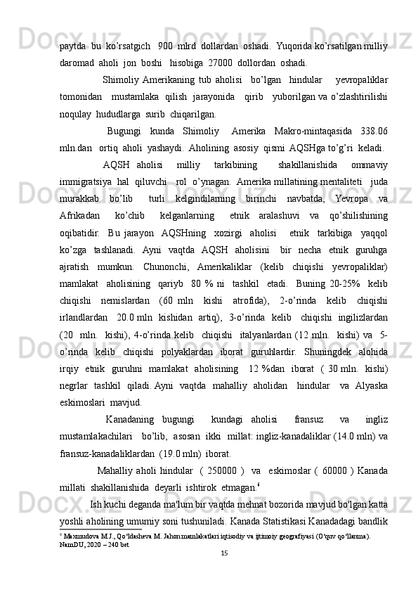 paytda  bu  ko’rsatgich   900  mlrd  dollardan  oshadi.  Yuqorida ko’rsatilgan milliy
daromad  aholi  jon  boshi   hisobiga  27000  dollordan  oshadi.    
      Shimoliy  Amerikaning   tub   aholisi     bo’lgan     hindular       yevropaliklar
tomonidan     mustamlaka   qilish   jarayonida     qirib     yuborilgan va o’zlashtirilishi
noqulay  hududlarga  surib  chiqarilgan.
        Bugungi     kunda     Shimoliy      Amerika     Makro-mintaqasida     338.06
mln.dan   ortiq  aholi  yashaydi.  Aholining  asosiy  qismi  AQSHga to’g’ri  keladi.
    AQSH   aholisi     milliy     tarkibining       shakillanishida     ommaviy
immigratsiya  hal  qiluvchi   rol  o’ynagan.  Amerika millatining mentaliteti   juda
murakkab     bo’lib       turli     kelgindilarning     birinchi     navbatda,     Yevropa     va
Afrikadan       ko’chib       kelganlarning       etnik     aralashuvi     va     qo’shilishining
oqibatidir.     Bu   jarayon    AQSHning     xozirgi     aholisi       etnik     tarkibiga     yaqqol
ko’zga     tashlanadi.    Ayni     vaqtda    AQSH     aholisini       bir     necha     etnik     guruhga
ajratish     mumkun.     Chunonchi,    Amerikaliklar     (kelib     chiqishi     yevropaliklar)
mamlakat     aholisining     qariyb     80   %   ni     tashkil     etadi.     Buning   20-25%     kelib
chiqishi     nemislardan     (60   mln     kishi     atrofida),     2-o’rinda     kelib     chiqishi
irlandlardan     20.0 mln   kishidan   artiq),   3-o’rinda   kelib     chiqishi   ingilizlardan
(20     mln.     kishi),   4-o’rinda   kelib     chiqishi     italyanlardan   (12   mln.     kishi)   va     5-
o’rinda     kelib     chiqishi     polyaklardan     iborat     guruhlardir.     Shuningdek     alohida
irqiy   etnik   guruhni    mamlakat    aholisining     12 %dan   iborat    ( 30 mln.   kishi)
negrlar   tashkil    qiladi. Ayni   vaqtda   mahalliy   aholidan     hindular     va   Alyaska
eskimoslari  mavjud.
    Kanadaning   bugungi     kundagi   aholisi     fransuz     va     ingliz
mustamlakachilari     bo’lib,   asosan   ikki   millat: ingliz-kanadaliklar (14.0 mln) va
fransuz-kanadaliklardan  (19.0 mln)  iborat.
    Mahalliy   aholi   hindular     (   250000   )     va     eskimoslar   (   60000   )   Kanada
millati  shakillanishida  deyarli  ishtirok  etmagan. 6
Ish kuchi deganda ma'lum bir vaqtda mehnat bozorida mavjud bo'lgan katta
yoshli aholining umumiy soni tushuniladi. Kanada Statistikasi Kanadadagi bandlik
6
 Maxmudova M.J., Qo‘ldasheva M. Jahon mamlakatlari iqtisodiy va ijtimoiy geografiyasi (O‘quv qo‘llanma). 
NamDU, 2020  –  240 bet
15 