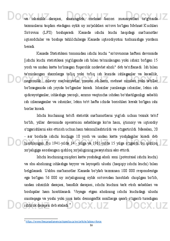 va   ishsizlik   darajasi,   shuningdek,   mehnat   bozori   xususiyatlari   to'g'risida
taxminlarni  taqdim  etadigan  oylik uy xo'jaliklari  so'rovi  bo'lgan  Mehnat  Kuchlari
So'rovini   (LFS)   boshqaradi.   Kanada   ishchi   kuchi   haqidagi   ma'lumotlar
iqtisodchilar   va   boshqa   tahlilchilarga   Kanada   iqtisodiyotini   tushunishga   yordam
beradi.
Kanada Statistikasi  tomonidan ishchi  kuchi  "so'rovnoma haftasi  davomida
[ishchi   kuchi   statistikasi  yig'ilganda   ish  bilan  ta'minlangan  yoki  ishsiz  bo'lgan   15
yosh va undan katta bo'lmagan fuqarolik nodavlat aholi" deb ta'riflanadi. Ish bilan
ta'minlangan   shaxslarga   to'liq   yoki   to'liq   ish   kunida   ishlaganlar   va   kasallik,
nogironlik   ,   oilaviy   majburiyatlar,   yomon   ob-havo,   mehnat   nizolari   yoki   ta'tillar
bo'lmaganida   ish   joyida   bo'lganlar   kiradi.   Ishsizlar   jumlasiga   ishsizlar,   lekin   ish
qidirayotganlar, ishlashga yaroqli, ammo vaqtincha ishdan bo'shatilganligi sababli
ish   izlamaganlar   va   ishsizlar,   lekin   to'rt   hafta   ichida   borishlari   kerak   bo'lgan   ishi
borlar kiradi.
Ishchi   kuchining   ta'rifi   statistik   ma'lumotlarni   yig'ish   uchun   texnik   ta'rif
bo'lib,   yillar   davomida   operatsion   sabablarga   ko'ra   ham,   ijtimoiy   va   iqtisodiy
o'zgarishlarni aks ettirish uchun ham takomillashtirildi va o'zgartirildi. Masalan, 20
-   asr   boshida   ishchi   kuchiga   10   yosh   va   undan   katta   yoshdagilar   kiradi   deb
hisoblangan. Bu 1941-yilda 14 - yilga va 1961-yilda 15 yilga o'zgardi, bu qishloq
xo'jaligiga asoslangan qishloq xo'jaligining pasayishini aks ettirdi. 
Ishchi kuchining miqdori katta yoshdagi aholi soni (potentsial ishchi kuchi)
va shu aholining ishlashga  tayyor  va layoqatli  ulushi  (haqiqiy ishchi  kuchi)  bilan
belgilanadi.   Ushbu   ma'lumotlar   Kanada   bo'ylab   taxminan   100   000   respondentga
ega   bo'lgan   56   000   uy   xo'jaligining   oylik   so'rovidan   hisoblab   chiqilgan   bo'lib,
undan   ishsizlik   darajasi,   bandlik   darajasi,   ishchi   kuchini   tark   etish   sabablari   va
boshqalar   ham   hisoblanadi.   Voyaga   etgan   aholining   ishchi   kuchidagi   ulushi
mintaqaga va yoshi yoki jinsi kabi demografik omillarga qarab o'zgarib turadigan
ishtirok darajasi deb ataladi. 7
7
  https://www.thecanadianencyclopedia.ca/en/article/labour-force  
16 