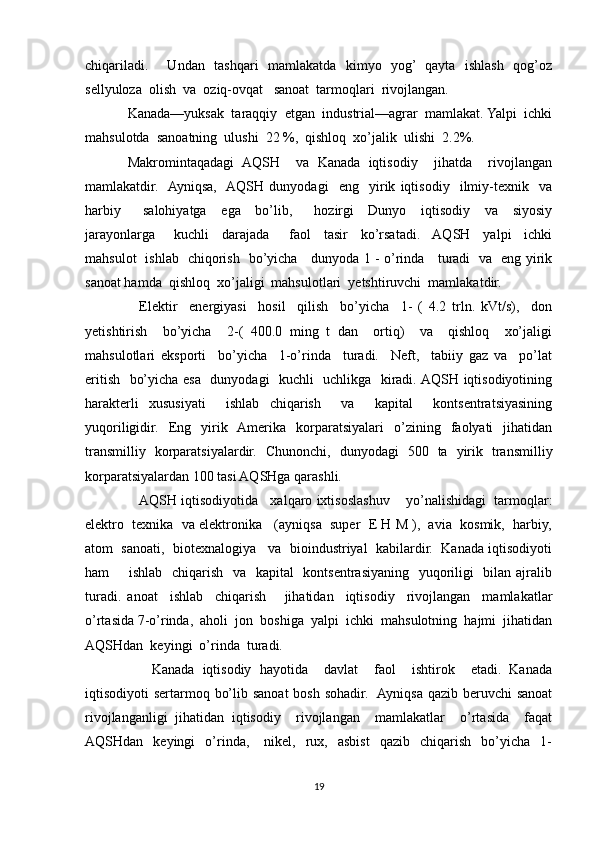 chiqariladi.       Undan   tashqari   mamlakatda   kimyo   yog’   qayta   ishlash   qog’oz
sellyuloza  olish  va  oziq-ovqat   sanoat  tarmoqlari  rivojlangan.
Kanada—yuksak  taraqqiy  etgan  industrial—agrar  mamlakat. Yalpi  ichki
mahsulotda  sanoatning  ulushi  22 %,  qishloq  xo’jalik  ulishi  2.2%.
Makromintaqadagi   AQSH     va   Kanada   iqtisodiy     jihatda     rivojlangan
mamlakatdir.    Ayniqsa,    AQSH   dunyodagi     eng     yirik   iqtisodiy     ilmiy-texnik     va
harbiy       salohiyatga     ega     bo’lib,       hozirgi     Dunyo     iqtisodiy     va     siyosiy
jarayonlarga       kuchli     darajada       faol     tasir     ko’rsatadi.    AQSH     yalpi     ichki
mahsulot   ishlab   chiqorish   bo’yicha     dunyoda 1 - o’rinda     turadi   va   eng yirik
sanoat hamda  qishloq  xo’jaligi  mahsulotlari  yetshtiruvchi  mamlakatdir.
    Elektir     energiyasi     hosil     qilish     bo’yicha     1-   (   4.2   trln.   kVt/s),     don
yetishtirish     bo’yicha     2-(   400.0   ming   t   dan     ortiq)     va     qishloq     xo’jaligi
mahsulotlari   eksporti     bo’yicha     1-o’rinda     turadi.     Neft,     tabiiy   gaz   va     po’lat
eritish   bo’yicha esa   dunyodagi    kuchli   uchlikga   kiradi. AQSH iqtisodiyotining
harakterli   xususiyati     ishlab   chiqarish     va     kapital     kontsentratsiyasining
yuqoriligidir.   Eng   yirik   Amerika   korparatsiyalari   o’zining   faolyati   jihatidan
transmilliy   korparatsiyalardir.   Chunonchi,   dunyodagi   500   ta   yirik   transmilliy
korparatsiyalardan 100 tasi AQSHga qarashli.
    AQSH iqtisodiyotida   xalqaro ixtisoslashuv    yo’nalishidagi  tarmoqlar:
elektro  texnika  va elektronika   (ayniqsa  super  E H M ),  avia  kosmik,  harbiy,
atom  sanoati,  biotexnalogiya   va  bioindustriyal  kabilardir.  Kanada iqtisodiyoti
ham       ishlab   chiqarish   va   kapital   kontsentrasiyaning   yuqoriligi   bilan ajralib
turadi.   anoat     ishlab     chiqarish       jihatidan     iqtisodiy     rivojlangan     mamlakatlar
o’rtasida 7-o’rinda,  aholi  jon  boshiga  yalpi  ichki  mahsulotning  hajmi  jihatidan
AQSHdan  keyingi  o’rinda  turadi.
      Kanada   iqtisodiy   hayotida     davlat     faol     ishtirok     etadi.   Kanada
iqtisodiyoti sertarmoq bo’lib sanoat  bosh sohadir.   Ayniqsa qazib beruvchi  sanoat
rivojlanganligi   jihatidan   iqtisodiy     rivojlangan     mamlakatlar     o’rtasida     faqat
AQSHdan    keyingi    o’rinda,      nikel,    rux,    asbist     qazib    chiqarish    bo’yicha    1-
19 