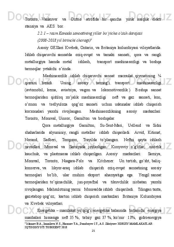 Toronto,    Vankuver       va       Ontrio       atrofida     bir     qancha       yirik     issiqlik     elektr
stansiya  va   AES   bor.  
2.2.1 – rasm Kanada sanoatining yillar bo’yicha o’sish darajasi
(2008-2018 yil birinchi choragi) 8
Asosiy   GESlari   Kvebek,   Ontario,   va   Britaniya   kolumbiyasi   viloyatlarida.
Ishlab   chiqaruvchi   sanoatda     oziq-ovqat     va     tamaki     sanoati,     qora     va     rangli
metallurgiya     hamda     metal         ishlash,         transport     mashinasozligi     va     boshqa
tarmoqlar  yetakchi  o’rinda.
     Mashinasozlik   ishlab  chiqaruvchi  sanoat   maxsulat  qiymatining   ¼
qismisi     beradi.       Uning       asosiy       tarmog’i     transport       mashinasozligi
(avtomobil,   kema,    aviatsiya,   vagon  va     lokomotivsozlik ).    Boshqa   sanoat
tarmoqlaridan     qishloq     xo’jalik     mashinasozligi         neft     va     gaz       sanoati,     kon,
o’rmon      va      tsellyuloza       qog’oz    sanoati      uchun    uskunalar     ishlab    chiqarish
korxonalari     yaxshi     rivojlangan.         Mashinasozlikning       asosiy       markazlari:
Toronto,   Monreal,  Uinsor,   Gamilton   va  boshqalar.  
      Qora     metallurgiya       Gamilton,       Su-Sent-Mari,       Uellend       va     Sidni
shaharlarida     alyuminiy,   rangli   metallar     ishlab   chiqariladi.     Arvid,   Kitimat,
Norand,       Sadberi,       Tompson,       Trayilda     to’plangan.       Neftni     qayta     ishlash
zavodlari     Monreal    va     Sarniyada   joylashgan.     Kimyoviy   o’g’itlar,     sintetik
kauchuk,     va   plastmassa   ishlab   chiqarilgan.     Asosiy       markazlari:         Sarniya,
Monreal,       Toronto,     Niagara-Fols       va       Kitchener.       Un   tortish,   go’sht,   baliq-
konserva,   va       likyor-araq     ishlab       chiqarish     oziq-ovqat     sanoatining     asosiy
tarmoqlari       bo’lib,       ular     muhim     eksport       ahamyatiga     ega.      Yengil   sanoat
tarmoqlaridan   to’qimachilik,     jun-poyafzal     va     tikuvchilik     nisbatan     yaxshi
rivojlangan.  Mahsulotning yarmi    Monrealda ishlab  chiqariladi.    Tilingan taxta,
gazetabop qog’oz,    karton   ishlab  chiqarish   markazlari    Britaniya   Kolumbiyasi
va  Kvebek  viloyatlari.
Energetika – mamlakat yo’qilg’i energetika balansida   birlamchi   energiya
manbalari     hissasiga    neft   35  %,    tabiiy    gaz   37  %,  ko’mir    13%,    gidroenergiya
8
  Islamov B.A., Ismailova N.S., Hasanov T.A., Danaboyev I.T., A.S. Zikriyoev XORIJIY MAMLAKATLAR 
IQTISODIYOTI TOSHKENT 2018
21 