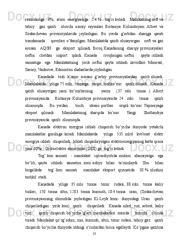 resurslariga   9%,  atom  energiyasiga   2.4 %   tog’ri keladi.   Malakatning neft va
tabiiy     gaz   qazib     oluvchi   asosiy   rayonlari   Britaniya   Kolumbiyasi   Albert   va
Soskachevan   provinsiyalarida   joylashgan.   Bu   yerda   g’arbdan   sharqga   qarab
transkanada        quvirlari   o’tkazilgan.  Mamlakatda   qazib  olinayorgan      neft   va  gaz
asosan     AQSH     ga    eksport    qilinadi. Biroq Kanadaning   sharqiy provinsiyalari
neftni     chetdan     import     qiladi.   Kanada       rivojlangan   neftni       qayta   ishlash
sanoatiga     ega.   Mamlakatning     yirik   neftni   qayta   ishlash   zavodlari   Monreal,
Sarniy, Vankuver, Edmonton shaharlarda joylashgan.
Kanadada   tosh  k’omir  asosan  g’arbiy  provinsiyalardan   qazib olinadi.
Mamlakatda   yiliga 75 mln   tonnaga   yaqin  toshko’mir   qazib olinadi.  Kanada
qazib   olinayotgan   jami   ko’mirlarning       yarmi     (37   mln     tonna   )   Albert
provinsiyasida       Britaniya   Kolumbiya   provinsiyasida   24     mln       tonna       qazib
olinmoqda.       Bu   yerdan         tinch       okean   portlari       orqali   ko’mir   Yaponiyaga
eksport   qilinadi.     Mamlakatning   sharqida   ko’mir     Yangi     Shotlandiya
provinsiyasida  qazib  olinmoqda. 
Kanada   elektron   energiya   ishlab   chiqarish   bo’yicha   dunyoda   yetakchi
mamlakatlar   guruhiga   kiradi.   Mamlakatda       yiliga     535   mlrd     kvt/soat     elektr
energiya ishlab  chiqariladi. Ishlab chiqarilayotgan elektroenergiyaning katta qismi
yani 60%i   Gidroelektro stansiyalar (GES) ga  tog’ri keladi.
Tog’  kon   sanoati     -   mamlakat     iqtisodiyotida   muhim     ahamiyatga     ega
bo’lib,   qayta     ishlash     sanoatini   xom   ashyo     bilan     ta’minlaydi.     Shu       bilan
birgalikda         tog’-kon     sanoati         mamlakat     eksport     qiymatida       30   %   ulushini
tashkil  etadi   .  
Kanadada      yiliga   35 mln     tonna     temir      rudasi, 88 mln     tonna   kaliy
tuzlari,   150   tonna   oltin, 1203   tonna   kumush, 10.4 tonna     uran,   (Soskachevan
provinsiyasining   shimolida   joylashgan   Ki-Leyk   koni-   dunyodagi   Uran     qazib
chiqariladigan     yirik   kon)     qazib       chiqariladi.     Kanada   nikel,   rux,   asbest,   kaliy
tuzi         qazib   chiqarish   bo’yicha   g’arb   mamlakatlari   orasida       birinchi     o’rinda
turadi. Mamlakat qo’rg’oshin, mis, kumush, oltin, temir rudasi, tabiiy gaz     qazib
chiqarish bo’yicha dunyoda oldingi o’rinlardan birini egallaydi. Ko’pgina qazilma
22 