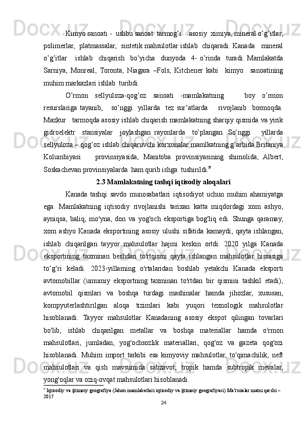 Kimyo sanoati -  ushbu sanoat  tarmog’i    asosiy  ximiya, mineral o’g’itlar,
polimerlar,   platmassalar,   sintetik mahsulotlar ishlab   chiqaradi. Kanada     mineral
o’g’itlar       ishlab     chiqarish     bo’yicha     dunyoda     4-   o’rinda     turadi.   Mamlakatda
Sarniya,   Monreal,   Toronta,   Niagara   –Fols,   Kitchener   kabi     kimyo     sanoatining
muhim markazlari ishlab  turibdi.  
O’rmon   sellyuloza-qog’oz   sanoati   -mamlakatning       boy   o’rmon
resurslariga   tayanib,       so’nggi     yillarda     tez   sur’atlarda         rivojlanib     bormoqda.
Mazkur   tarmoqda asosiy ishlab chiqarish mamlakatning sharqiy qismida va yirik
gidroelektr     stansiyalar     joylashgan   rayonlarda     to’plangan.   So’nggi       yillarda
sellyuloza – qog’oz ishlab chiqaruvchi korxonalar mamlkatning g’arbida Britaniya
Kolumbiyasi       provinsiyasida,   Manitoba   provinsiyasining   shimolida,   Albert,
Soskachevan provinsiyalarda  ham qurib ishga  tushirildi. 9
2.3 Mamlakatning tashqi iqtisodiy aloqalari
Kanada   tashqi   savdo   munosabatlari   iqtisodiyot   uchun   muhim   ahamiyatga
ega.   Mamlakatning   iqtisodiy   rivojlanishi   tarixan   katta   miqdordagi   xom   ashyo,
ayniqsa,   baliq,   mo'yna,   don   va   yog'och   eksportiga   bog'liq   edi.   Shunga   qaramay,
xom   ashyo   Kanada   eksportining   asosiy   ulushi   sifatida   kamaydi,   qayta   ishlangan,
ishlab   chiqarilgan   tayyor   mahsulotlar   hajmi   keskin   ortdi.   2020   yilga   Kanada
eksportining   taxminan   beshdan   to'rtqismi   qayta   ishlangan   mahsulotlar   hissasiga
to‘g‘ri   keladi.   2023-yillarning   o'rtalaridan   boshlab   yetakchi   Kanada   eksporti
avtomobillar   (umumiy   eksportning   taxminan   to'rtdan   bir   qismini   tashkil   etadi),
avtomobil   qismlari   va   boshqa   turdagi   mashinalar   hamda   jihozlar,   xususan,
kompyuterlashtirilgan   aloqa   tizimlari   kabi   yuqori   texnologik   mahsulotlar
hisoblanadi.   Tayyor   mahsulotlar   Kanadaning   asosiy   ekspot   qilingan   tovarlari
bo'lib,   ishlab   chiqarilgan   metallar   va   boshqa   materiallar   hamda   o'rmon
mahsulotlari,   jumladan,   yog'ochsozlik   materiallari,   qog'oz   va   gazeta   qog'ozi
hisoblanadi.   Muhim   import   tarkibi   esa   kimyoviy   mahsulotlar,   to'qimachilik,   neft
mahsulotlari   va   qish   mavsumida   sabzavot,   tropik   hamda   subtropik   mevalar,
yong'oqlar va oziq-ovqat mahsulotlari hisoblanadi.
9
 Iqtisodiy va ijtimoiy geografiya (Jahon mamlakatlari iqtisodiy va ijtimoiy geografiyasi) Ma’ruzalar matni qarshi – 
2017
24 