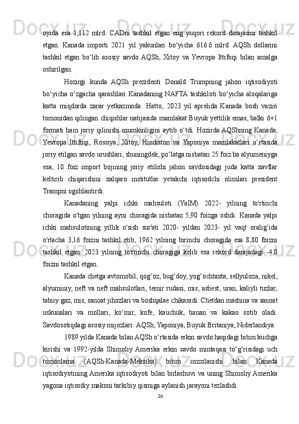 oyida   esa   1,112   mlrd.   CADni   tashkil   etgan   eng   yuqori   rekord   darajasini   tashkil
etgan.   Kanada   importi   2021   yil   yakunlari   bo‘yicha   616.6   mlrd.  AQSh   dollarini
tashkil   etgan   bo‘lib   asosiy   savdo  AQSh,   Xitoy   va  Yevropa   Ittifoqi   bilan   amalga
oshirilgan.
Hozirgi   kunda   AQSh   prezidenti   Donald   Trumpning   jahon   iqtisodiyoti
bo‘yicha   o‘zgacha   qarashlari   Kanadaning   NAFTA  tashkiloti   bo‘yicha   aloqalariga
katta   miqdorda   zarar   yetkazmoda.   Hatto,   2023   yil   aprelida   Kanada   bosh   vaziri
tomonidan qilingan chiqishlar natijasida mamlakat Buyuk yettilik emas, balki 6+1
formati   ham   joriy   qilinishi   mumkinligini   aytib   o‘tdi.   Hozirda AQShning   Kanada,
Yevropa   Ittifoqi,   Rossiya,   Xitoy,   Hindiston   va   Yaponiya   mamlakatlari   o‘rtasida
joriy etilgan savdo urushlari, shuningdek, po‘latga nisbatan 25 foiz ba alyumeniyga
esa,   10   foiz   import   bojining   joriy   etilishi   jahon   savdosidagi   juda   katta   xavflar
keltirib   chiqarishini   xalqaro   institutlar   yetakchi   iqtisodchi   olimlari   president
Trampni ogohlantirdi.
Kanadaning   yalpi   ichki   mahsuloti   (YaIM)   2022-   yilning   to'rtinchi
choragida o'tgan yilning ayni  choragida nisbatan  5,90 foizga oshdi.  Kanada yalpi
ichki   mahsulotining   yillik   o'sish   sur'ati   2020-   yildan   2023-   yil   vaqt   oralig‘ida
o'rtacha   3,16   foizni   tashkil   etib,   1962   yilning   birinchi   choragida   esa   8,80   foizni
tashkil   etgan.   2023   yilning   to'rtinchi   choragiga   kelib   esa   rekord   darajadagi   -4,0
foizni tashkil etgan.
Kanada chetga avtomobil, qog‘oz, bug‘doy, yog‘ochtaxta, sellyuloza, nikel,
alyuminiy, neft va neft mahsulotlari, temir rudasi, mis, asbest, uran, kaliyli tuzlar,
tabiiy gaz, mis, sanoat jihozlari va boshqalae chikaradi. Chetdan mashina va sanoat
uskunalari   va   mollari,   ko‘mir,   kofe,   kauchuk,   banan   va   kakao   sotib   oladi.
Savdosotiqdagi asosiy mijozlari: AQSh, Yaponiya, Buyuk Britaniya, Niderlandiya.
1989 yilda Kanada bilan AQSh o‘rtasida erkin savdo haqidagi bitim kuchga
kirishi   va   1992-yilda   Shimoliy  Amerika   erkin   savdo   mintaqasi   to‘g‘risidagi   uch
tomonlama   (AQSh-Kanada-Meksika)   bitim   imzolanishi   bilan   Kanada
iqtisodiyotining Amerika iqtisodiyoti bilan birlashuvi  va uning Shimoliy Amerika
yagona iqtisodiy makoni tarkibiy qismiga aylanish jarayoni tezlashdi.
26 
