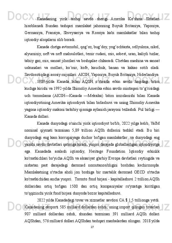 Kanadaning   yirik   tashqi   savdo   sherigi   Amerika   Ko'shma   Shtatlari
hisoblanadi   Bundan   tashqari   mamlakat   jahonning   Buyuk   Britaniya,   Yaponiya,
Germaniya,   Fransiya,   Shveysariya   va   Rossiya   kabi   mamlakatlar   bilan   tashqi
iqtisodiy aloqalarni olib boradi.
Kanada chetga avtomobil, qog oz, bug doy, yog ochtaxta, sellyuloza, nikel,ʻ ʻ ʻ
alyuminiy, neft va neft mahsulotlari, temir rudasi, mis, asbest, uran, kaliyli tuzlar,
tabiiy gaz, mis, sanoat jihozlari va boshqalae chikaradi. Chetdan mashina va sanoat
uskunalari   va   mollari,   ko mir,   kofe,   kauchuk,   banan   va   kakao   sotib   oladi.	
ʻ
Savdosotiqdagi asosiy mijozlari: AKSH, Yaponiya, Buyuk Britaniya, Niderlandiya.
1989-yilda   Kanada   bilan   AQSH   o rtasida   erkin   savdo   haqidagi   bitim	
ʻ
kuchga kirishi va 1992-yilda Shimoliy Amerika erkin savdo mintaqasi to g risidagi	
ʻ ʻ
uch   tomonlama   (AKSH—Kanada   —Meksika)   bitim   imzolanishi   bilan   Kanada
iqtisodiyotining Amerika iqtisodiyoti bilan birlashuvi  va uning Shimoliy Amerika
yagona iqtisodiy makoni tarkibiy qismiga aylanish jarayoni tezlashdi. Pul birligi —
Kanada dollari.
Kanada dunyodagi o'ninchi yirik iqtisodiyot bo'lib, 2022 yilga kelib, YaIM
nominal   qiymati   taxminan   5,89   trillion   AQSh   dollarini   tashkil   etadi.   Bu   biri
dunyodagi  eng kam  korrupsiyaga duchor  bo'lgan mamlakatlar    va dunyodagi  eng
yaxshi savdo davlatlari qatoriga kiradi, yuqori darajada globallashgan iqtisodiyotga
ega.   Kanadada   aralash   iqtisodiy,   Heritage   Foundation   Iqtisodiy   erkinlik
ko'rsatkichlari bo'yicha AQSh va aksariyat g'arbiy Evropa davlatlari reytingida va
nisbatan   past   darajadagi   daromad   nomutanosibligini   boshdan   kechirmoqda.
Mamlakatning   o'rtacha   aholi   jon   boshiga   bir   martalik   daromad   OECD   o'rtacha
ko'rsatkichidan ancha yuqori.  Toronto fond birjasi - kapitallashuvi 2 trillion AQSh
dollaridan   ortiq   bo'lgan   1500   dan   ortiq   kompaniyalar   ro'yxatiga   kiritilgan
to'qqizinchi yirik fond birjasi dunyoda bozor kapitallashuvi. 
2022 yilda Kanadadagi tovar va xizmatlar savdosi CA $ 1,5 trillionga yetdi.
Kanadaning eksporti 585 milliard dollardan oshdi, uning import qilingan tovarlari
907   milliard   dollardan   oshdi,   shundan   taxminan   391   milliard   AQSh   dollari
AQShdan, 576 milliard dollari AQShdan tashqari manbalardan olingan. 2018 yilda
27 