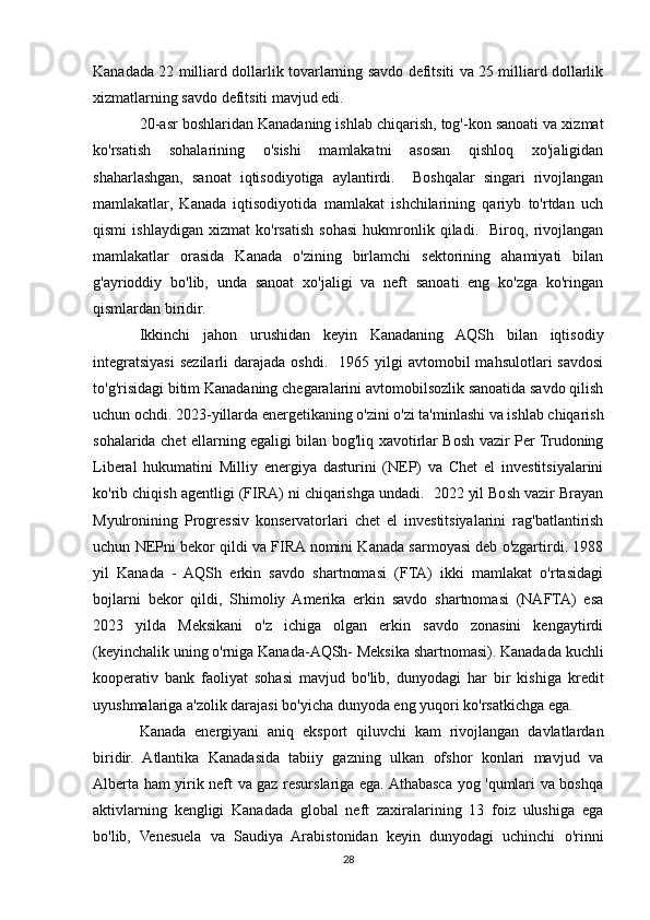 Kanadada 22 milliard dollarlik tovarlarning savdo defitsiti va 25 milliard dollarlik
xizmatlarning savdo defitsiti mavjud edi. 
20-asr boshlaridan Kanadaning ishlab chiqarish, tog'-kon sanoati va xizmat
ko'rsatish   sohalarining   o'sishi   mamlakatni   asosan   qishloq   xo'jaligidan
shaharlashgan,   sanoat   iqtisodiyotiga   aylantirdi.     Boshqalar   singari   rivojlangan
mamlakatlar,   Kanada   iqtisodiyotida   mamlakat   ishchilarining   qariyb   to'rtdan   uch
qismi   ishlaydigan   xizmat   ko'rsatish   sohasi   hukmronlik   qiladi.     Biroq,   rivojlangan
mamlakatlar   orasida   Kanada   o'zining   birlamchi   sektorining   ahamiyati   bilan
g'ayrioddiy   bo'lib,   unda   sanoat   xo'jaligi   va   neft   sanoati   eng   ko'zga   ko'ringan
qismlardan biridir.
Ikkinchi   jahon   urushidan   keyin   Kanadaning   AQSh   bilan   iqtisodiy
integratsiyasi  sezilarli   darajada   oshdi.    1965  yilgi  avtomobil   mahsulotlari   savdosi
to'g'risidagi bitim Kanadaning chegaralarini avtomobilsozlik sanoatida savdo qilish
uchun ochdi. 2023-yillarda energetikaning o'zini o'zi ta'minlashi va ishlab chiqarish
sohalarida chet ellarning egaligi bilan bog'liq xavotirlar Bosh vazir Per Trudoning
Liberal   hukumatini   Milliy   energiya   dasturini   (NEP)   va   Chet   el   investitsiyalarini
ko'rib chiqish agentligi (FIRA) ni chiqarishga undadi.  2022 yil Bosh vazir Brayan
Myulronining   Progressiv   konservatorlari   chet   el   investitsiyalarini   rag'batlantirish
uchun NEPni bekor qildi va FIRA nomini Kanada sarmoyasi deb o'zgartirdi. 1988
yil   Kanada   -   AQSh   erkin   savdo   shartnomasi   (FTA)   ikki   mamlakat   o'rtasidagi
bojlarni   bekor   qildi,   Shimoliy   Amerika   erkin   savdo   shartnomasi   (NAFTA)   esa
2023   yilda   Meksikani   o'z   ichiga   olgan   erkin   savdo   zonasini   kengaytirdi
(keyinchalik uning o'rniga Kanada-AQSh- Meksika shartnomasi). Kanadada kuchli
kooperativ   bank   faoliyat   sohasi   mavjud   bo'lib,   dunyodagi   har   bir   kishiga   kredit
uyushmalariga a'zolik darajasi bo'yicha dunyoda eng yuqori ko'rsatkichga ega. 
Kanada   energiyani   aniq   eksport   qiluvchi   kam   rivojlangan   davlatlardan
biridir.   Atlantika   Kanadasida   tabiiy   gazning   ulkan   ofshor   konlari   mavjud   va
Alberta ham yirik neft va gaz resurslariga ega. Athabasca yog 'qumlari va boshqa
aktivlarning   kengligi   Kanadada   global   neft   zaxiralarining   13   foiz   ulushiga   ega
bo'lib,   Venesuela   va   Saudiya   Arabistonidan   keyin   dunyodagi   uchinchi   o'rinni
28 