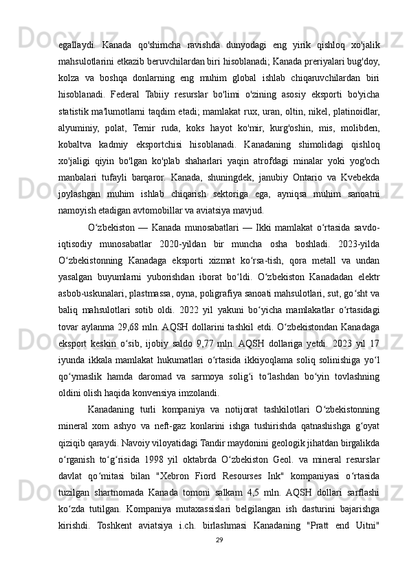 egallaydi.   Kanada   qo'shimcha   ravishda   dunyodagi   eng   yirik   qishloq   xo'jalik
mahsulotlarini etkazib beruvchilardan biri hisoblanadi; Kanada preriyalari bug'doy,
kolza   va   boshqa   donlarning   eng   muhim   global   ishlab   chiqaruvchilardan   biri
hisoblanadi.   Federal   Tabiiy   resurslar   bo'limi   o'zining   asosiy   eksporti   bo'yicha
statistik ma'lumotlarni taqdim etadi; mamlakat rux, uran, oltin, nikel, platinoidlar,
alyuminiy,   polat,   Temir   ruda,   koks   hayot   ko'mir,   kurg'oshin,   mis,   molibden,
kobaltva   kadmiy   eksportchisi   hisoblanadi.   Kanadaning   shimolidagi   qishloq
xo'jaligi   qiyin   bo'lgan   ko'plab   shaharlari   yaqin   atrofdagi   minalar   yoki   yog'och
manbalari   tufayli   barqaror.   Kanada,   shuningdek,   janubiy   Ontario   va   Kvebekda
joylashgan   muhim   ishlab   chiqarish   sektoriga   ega,   ayniqsa   muhim   sanoatni
namoyish etadigan avtomobillar va aviatsiya mavjud.
O zbekiston   —   Kanada   munosabatlari   —   Ikki   mamlakat   o rtasida   savdo-ʻ ʻ
iqtisodiy   munosabatlar   2020-yildan   bir   muncha   osha   boshladi.   2023-yilda
O zbekistonning   Kanadaga   eksporti   xizmat   ko rsa-tish,   qora   metall   va   undan	
ʻ ʻ
yasalgan   buyumlarni   yuborishdan   iborat   bo ldi.   O zbekiston   Kanadadan   elektr	
ʻ ʻ
asbob-uskunalari, plastmassa, oyna, poligrafiya sanoati mahsulotlari, sut, go sht va	
ʻ
baliq   mahsulotlari   sotib   oldi.   2022   yil   yakuni   bo yicha   mamlakatlar   o rtasidagi	
ʻ ʻ
tovar  aylanma 29,68 mln. AQSH dollarini  tashkil  etdi. O zbekistondan Kanadaga	
ʻ
eksport   keskin   o sib,   ijobiy   saldo   9,77   mln.  AQSH   dollariga   yetdi.   2023   yil   17	
ʻ
iyunda   ikkala   mamlakat   hukumatlari   o rtasida   ikkiyoqlama   soliq   solinishiga   yo l	
ʻ ʻ
qo ymaslik   hamda   daromad   va   sarmoya   solig i   to lashdan   bo yin   tovlashning	
ʻ ʻ ʻ ʻ
oldini olish haqida konvensiya imzolandi.
Kanadaning   turli   kompaniya   va   notijorat   tashkilotlari   O zbekistonning	
ʻ
mineral   xom   ashyo   va   neft-gaz   konlarini   ishga   tushirishda   qatnashishga   g oyat	
ʻ
qiziqib qaraydi. Navoiy viloyatidagi Tandir maydonini geologik jihatdan birgalikda
o rganish   to g risida   1998   yil   oktabrda   O zbekiston   Geol.   va   mineral   resurslar	
ʻ ʻ ʻ ʻ
davlat   qo mitasi   bilan   "Xebron   Fiord   Resourses   Ink"   kompaniyasi   o rtasida	
ʻ ʻ
tuzilgan   shartnomada   Kanada   tomoni   salkam   4,5   mln.   AQSH   dollari   sarflashi
ko zda   tutilgan.   Kompaniya   mutaxassislari   belgilangan   ish   dasturini   bajarishga	
ʻ
kirishdi.   Toshkent   aviatsiya   i.ch.   birlashmasi   Kanadaning   "Pratt   end   Uitni"
29 