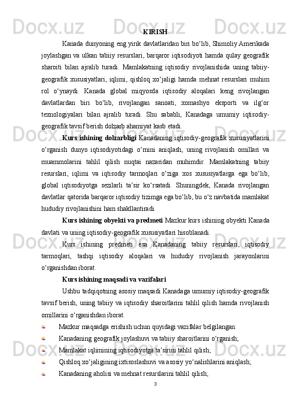 KIRISH
Kanada dunyoning eng yirik davlatlaridan biri bo‘lib, Shimoliy Amerikada
joylashgan va ulkan tabiiy resurslari, barqaror iqtisodiyoti hamda qulay geografik
sharoiti   bilan   ajralib   turadi.   Mamlakatning   iqtisodiy   rivojlanishida   uning   tabiiy-
geografik   xususiyatlari,   iqlimi,   qishloq   xo‘jaligi   hamda   mehnat   resurslari   muhim
rol   o‘ynaydi.   Kanada   global   miqyosda   iqtisodiy   aloqalari   keng   rivojlangan
davlatlardan   biri   bo‘lib,   rivojlangan   sanoati,   xomashyo   eksporti   va   ilg‘or
texnologiyalari   bilan   ajralib   turadi.   Shu   sababli,   Kanadaga   umumiy   iqtisodiy-
geografik tavsif berish dolzarb ahamiyat kasb etadi.
Kurs   ishining   dolzarbligi   Kanadaning   iqtisodiy-geografik   xususiyatlarini
o‘rganish   dunyo   iqtisodiyotidagi   o‘rnini   aniqlash,   uning   rivojlanish   omillari   va
muammolarini   tahlil   qilish   nuqtai   nazaridan   muhimdir.   Mamlakatning   tabiiy
resurslari,   iqlimi   va   iqtisodiy   tarmoqlari   o‘ziga   xos   xususiyatlarga   ega   bo‘lib,
global   iqtisodiyotga   sezilarli   ta’sir   ko‘rsatadi.   Shuningdek,   Kanada   rivojlangan
davlatlar qatorida barqaror iqtisodiy tizimga ega bo‘lib, bu o‘z navbatida mamlakat
hududiy rivojlanishini ham shakllantiradi.
Kurs ishining obyekti va predmeti  Mazkur kurs ishining obyekti Kanada
davlati va uning iqtisodiy-geografik xususiyatlari hisoblanadi.
Kurs   ishining   predmeti   esa   Kanadaning   tabiiy   resurslari,   iqtisodiy
tarmoqlari,   tashqi   iqtisodiy   aloqalari   va   hududiy   rivojlanish   jarayonlarini
o‘rganishdan iborat.
Kurs ishining maqsadi va vazifalari
Ushbu tadqiqotning asosiy maqsadi Kanadaga umumiy iqtisodiy-geografik
tavsif berish, uning tabiiy va iqtisodiy sharoitlarini tahlil qilish hamda rivojlanish
omillarini o‘rganishdan iborat.
Mazkur maqsadga erishish uchun quyidagi vazifalar belgilangan:
Kanadaning geografik joylashuvi va tabiiy sharoitlarini o‘rganish;
Mamlakat iqlimining iqtisodiyotga ta’sirini tahlil qilish;
Qishloq xo‘jaligining ixtisoslashuvi va asosiy yo‘nalishlarini aniqlash;
Kanadaning aholisi va mehnat resurslarini tahlil qilish;
3 