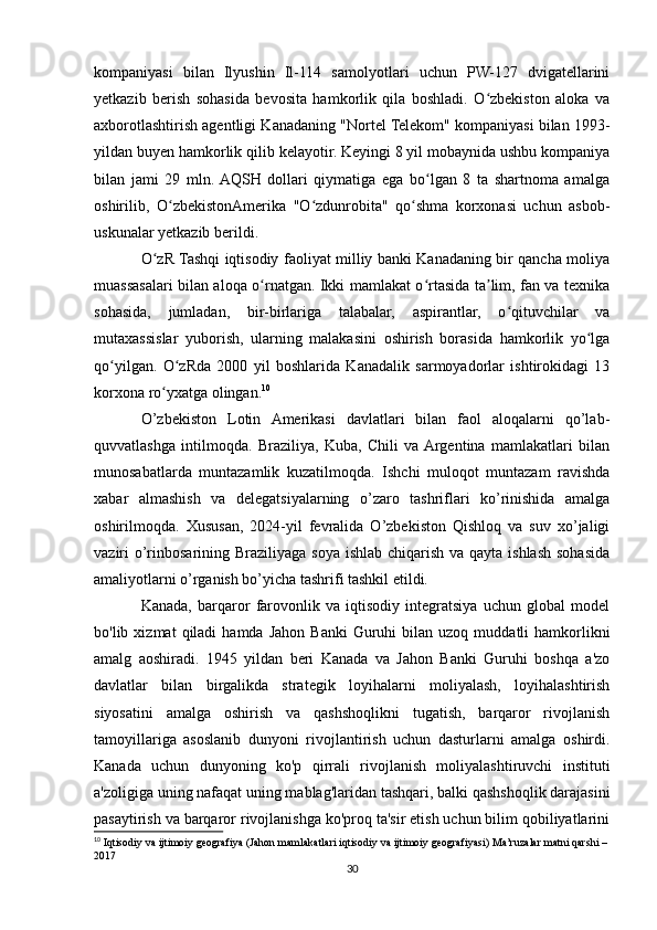 kompaniyasi   bilan   Ilyushin   Il-114   samolyotlari   uchun   PW-127   dvigatellarini
yetkazib   berish   sohasida   bevosita   hamkorlik   qila   boshladi.   O zbekiston   aloka   vaʻ
axborotlashtirish agentligi Kanadaning "Nortel Telekom" kompaniyasi bilan 1993-
yildan buyen hamkorlik qilib kelayotir. Keyingi 8 yil mobaynida ushbu kompaniya
bilan   jami   29   mln.  AQSH   dollari   qiymatiga   ega   bo lgan   8   ta   shartnoma   amalga	
ʻ
oshirilib,   O zbekistonAmerika   "O zdunrobita"   qo shma   korxonasi   uchun   asbob-	
ʻ ʻ ʻ
uskunalar yetkazib berildi.
O zR Tashqi iqtisodiy faoliyat milliy banki Kanadaning bir qancha moliya	
ʻ
muassasalari bilan aloqa o rnatgan. Ikki mamlakat o rtasida ta lim, fan va texnika	
ʻ ʻ ʼ
sohasida,   jumladan,   bir-birlariga   talabalar,   aspirantlar,   o qituvchilar   va	
ʻ
mutaxassislar   yuborish,   ularning   malakasini   oshirish   borasida   hamkorlik   yo lga	
ʻ
qo yilgan.   O zRda   2000   yil   boshlarida   Kanadalik   sarmoyadorlar   ishtirokidagi   13	
ʻ ʻ
korxona ro yxatga olingan.	
ʻ 10
O’zbekiston   Lotin   Amerikasi   davlatlari   bilan   faol   aloqalarni   qo’lab-
quvvatlashga   intilmoqda.   Braziliya,   Kuba,   Chili   va  Argentina   mamlakatlari   bilan
munosabatlarda   muntazamlik   kuzatilmoqda.   Ishchi   muloqot   muntazam   ravishda
xabar   almashish   va   delegatsiyalarning   o’zaro   tashriflari   ko’rinishida   amalga
oshirilmoqda.   Xususan,   2024-yil   fevralida   O’zbekiston   Qishloq   va   suv   xo’jaligi
vaziri o’rinbosarining Braziliyaga soya ishlab chiqarish va qayta ishlash sohasida
amaliyotlarni o’rganish bo’yicha tashrifi tashkil etildi.
Kanada,   barqaror   farovonlik   va   iqtisodiy   integratsiya   uchun   global   model
bo'lib  xizmat   qiladi   hamda  Jahon   Banki  Guruhi   bilan  uzoq  muddatli   hamkorlikni
amalg   aoshiradi.   1945   yildan   beri   Kanada   va   Jahon   Banki   Guruhi   boshqa   a'zo
davlatlar   bilan   birgalikda   strategik   loyihalarni   moliyalash,   loyihalashtirish
siyosatini   amalga   oshirish   va   qashshoqlikni   tugatish,   barqaror   rivojlanish
tamoyillariga   asoslanib   dunyoni   rivojlantirish   uchun   dasturlarni   amalga   oshirdi.
Kanada   uchun   dunyoning   ko'p   qirrali   rivojlanish   moliyalashtiruvchi   instituti
a'zoligiga uning nafaqat uning mablag'laridan tashqari, balki qashshoqlik darajasini
pasaytirish va barqaror rivojlanishga ko'proq ta'sir etish uchun bilim qobiliyatlarini
10
 Iqtisodiy va ijtimoiy geografiya (Jahon mamlakatlari iqtisodiy va ijtimoiy geografiyasi) Ma’ruzalar matni qarshi – 
2017
30 