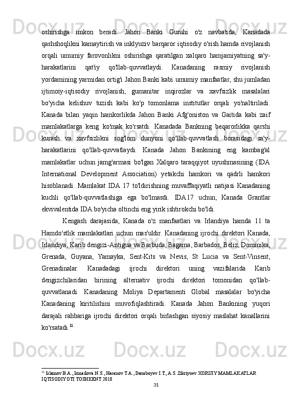 oshirishga   imkon   beradi.   Jahon   Banki   Guruhi   o'z   navbatida,   Kanadada
qashshoqlikni kamaytirish va inklyuziv barqaror iqtisodiy o'sish hamda rivojlanish
orqali   umumiy   farovonlikni   oshirishga   qaratilgan   xalqaro   hamjamiyatning   sa'y-
harakatlarini   qat'iy   qo'llab-quvvatlaydi.   Kanadaning   rasmiy   rivojlanish
yordamining yarmidan ortig'i Jahon Banki kabi umumiy manfaatlar, shu jumladan
ijtimoiy-iqtisodiy   rivojlanish,   gumanitar   inqirozlar   va   xavfsizlik   masalalari
bo'yicha   kelishuv   tuzish   kabi   ko'p   tomonlama   institutlar   orqali   yo'naltiriladi.
Kanada   bilan   yaqin   hamkorlikda   Jahon   Banki  Afg'oniston   va   Gaitida   kabi   zaif
mamlakatlarga   keng   ko'mak   ko'rsatdi.   Kanadada   Bankning   beqarorlikka   qarshi
kurash   va   xavfsizlikni   sog'lom   dunyoni   qo'llab-quvvatlash   borasidagi   sa'y-
harakatlarini   qo'llab-quvvatlaydi.   Kanada   Jahon   Bankining   eng   kambag'al
mamlakatlar   uchun   jamg'armasi   bo'lgan   Xalqaro   taraqqiyot   uyushmasining   (IDA
International   Development   Association)   yetakchi   hamkori   va   qadrli   hamkori
hisoblanadi.   Mamlakat   IDA  17   to'ldirishning   muvaffaqiyatli   natijasi   Kanadaning
kuchli   qo'llab-quvvatlashiga   ega   bo'lmasdi.   IDA17   uchun,   Kanada   Grantlar
ekvivalentida IDA bo'yicha oltinchi eng yirik ishtirokchi bo'ldi.
Kengash   darajasida,   Kanada   o'z   manfaatlari   va   Irlandiya   hamda   11   ta
Hamdo'stlik   mamlakatlari   uchun   mas'uldir.   Kanadaning   ijrochi   direktori   Kanada,
Irlandiya, Karib dengizi-Antigua va Barbuda, Bagama, Barbados, Beliz, Dominika,
Grenada,   Guyana,   Yamayka,   Sent-Kits   va   Nevis,   St   Lucia   va   Sent-Vinsent,
Grenadinalar.   Kanadadagi   ijrochi   direktori   uning   vazifalarida   Karib
dengizchilaridan   birining   alternativ   ijrochi   direktori   tomonidan   qo'llab-
quvvatlanadi.   Kanadaning   Moliya   Departamenti   Global   masalalar   bo'yicha
Kanadaning   kiritilishini   muvofiqlashtiradi.   Kanada   Jahon   Bankining   yuqori
darajali   rahbariga   ijrochi   direktori   orqali   birlashgan   siyosiy   maslahat   kanallarini
ko'rsatadi. 11
 
11
 Islamov B.A., Ismailova N.S., Hasanov T.A., Danaboyev I.T., A.S. Zikriyoev XORIJIY MAMLAKATLAR 
IQTISODIYOTI TOSHKENT 2018
31 