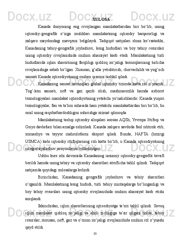XULOSA
Kanada   dunyoning   eng   rivojlangan   mamlakatlaridan   biri   bo‘lib,   uning
iqtisodiy-geografik   o‘ziga   xosliklari   mamlakatning   iqtisodiy   barqarorligi   va
xalqaro   maydondagi   mavqeini   belgilaydi.   Tadqiqot   natijalari   shuni   ko‘rsatadiki,
Kanadaning   tabiiy-geografik   joylashuvi,   keng   hududlari   va   boy   tabiiy   resurslari
uning   iqtisodiy   rivojlanishida   muhim   ahamiyat   kasb   etadi.   Mamlakatning   turli
hududlarida   iqlim   sharoitining   farqliligi   qishloq   xo‘jaligi   tarmoqlarining   turlicha
rivojlanishiga sabab bo‘lgan. Xususan, g‘alla yetishtirish, chorvachilik va yog‘och
sanoati Kanada iqtisodiyotining muhim qismini tashkil qiladi.
Kanadaning   sanoat   tarmoqlari   global   iqtisodiy   tizimda   katta   rol   o‘ynaydi.
Tog‘-kon   sanoati,   neft   va   gaz   qazib   olish,   mashinasozlik   hamda   axborot
texnologiyalari mamlakat iqtisodiyotining yetakchi yo‘nalishlaridir. Kanada yuqori
texnologiyalar, fan va ta’lim sohasida ham yetakchi mamlakatlardan biri bo‘lib, bu
omil uning raqobatbardoshligini oshirishga xizmat qilmoqda.
Mamlakatning tashqi iqtisodiy aloqalari asosan AQSh, Yevropa Ittifoqi  va
Osiyo davlatlari bilan amalga oshiriladi. Kanada xalqaro savdoda faol ishtirok etib,
xomashyo   va   tayyor   mahsulotlarni   eksport   qiladi.   Bunda,   NAFTA   (hozirgi
USMCA)  kabi  iqtisodiy  ittifoqlarning roli  katta bo‘lib, u Kanada  iqtisodiyotining
integratsiyalashuv jarayonlarini tezlashtirgan.
Ushbu kurs ishi davomida Kanadaning umumiy iqtisodiy-geografik tavsifi
berildi hamda uning tabiiy va iqtisodiy sharoitlari atroflicha tahlil qilindi. Tadqiqot
natijasida quyidagi xulosalarga kelindi:
Birinchidan,   Kanadaning   geografik   joylashuvi   va   tabiiy   sharoitlari
o‘rganildi.   Mamlakatning   keng   hududi,   turli   tabiiy   mintaqalarga   bo‘linganligi   va
boy   tabiiy   resurslari   uning   iqtisodiy   rivojlanishida   muhim   ahamiyat   kasb   etishi
aniqlandi.
Ikkinchidan, iqlim sharoitlarining iqtisodiyotga ta’siri tahlil  qilindi. Sovuq
iqlim   mamlakat   qishloq   xo‘jaligi   va   aholi   zichligiga   ta’sir   qilgani   holda,   tabiiy
resurslar, xususan, neft, gaz va o‘rmon xo‘jaligi rivojlanishida muhim rol o‘ynashi
qayd etildi.
33 