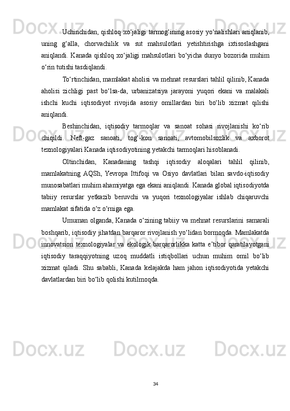 Uchinchidan, qishloq xo‘jaligi tarmog‘ining asosiy yo‘nalishlari aniqlanib,
uning   g‘alla,   chorvachilik   va   sut   mahsulotlari   yetishtirishga   ixtisoslashgani
aniqlandi. Kanada qishloq xo‘jaligi mahsulotlari bo‘yicha dunyo bozorida muhim
o‘rin tutishi tasdiqlandi.
To‘rtinchidan, mamlakat aholisi va mehnat resurslari tahlil qilinib, Kanada
aholisi   zichligi   past   bo‘lsa-da,   urbanizatsiya   jarayoni   yuqori   ekani   va   malakali
ishchi   kuchi   iqtisodiyot   rivojida   asosiy   omillardan   biri   bo‘lib   xizmat   qilishi
aniqlandi.
Beshinchidan,   iqtisodiy   tarmoqlar   va   sanoat   sohasi   rivojlanishi   ko‘rib
chiqildi.   Neft-gaz   sanoati,   tog‘-kon   sanoati,   avtomobilsozlik   va   axborot
texnologiyalari Kanada iqtisodiyotining yetakchi tarmoqlari hisoblanadi.
Oltinchidan,   Kanadaning   tashqi   iqtisodiy   aloqalari   tahlil   qilinib,
mamlakatning  AQSh,   Yevropa   Ittifoqi   va   Osiyo   davlatlari   bilan   savdo-iqtisodiy
munosabatlari muhim ahamiyatga ega ekani aniqlandi. Kanada global iqtisodiyotda
tabiiy   resurslar   yetkazib   beruvchi   va   yuqori   texnologiyalar   ishlab   chiqaruvchi
mamlakat sifatida o‘z o‘rniga ega.
Umuman olganda, Kanada  o‘zining tabiiy va mehnat  resurslarini  samarali
boshqarib, iqtisodiy jihatdan barqaror rivojlanish yo‘lidan bormoqda. Mamlakatda
innovatsion   texnologiyalar   va   ekologik   barqarorlikka   katta   e’tibor   qaratilayotgani
iqtisodiy   taraqqiyotning   uzoq   muddatli   istiqbollari   uchun   muhim   omil   bo‘lib
xizmat   qiladi.   Shu   sababli,   Kanada   kelajakda   ham   jahon   iqtisodiyotida   yetakchi
davlatlardan biri bo‘lib qolishi kutilmoqda.
34 