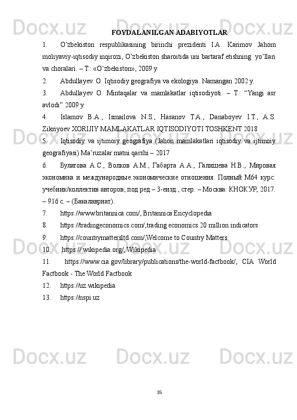 FOYDALANILGAN ADABIYOTLAR
1. O’zbekiston   respublikasining   birinchi   prezidenti   I.A.   Karimov   Jahom
moliyaviy-iqtisodiy inqirozi, O’zbekiston sharoitida uni bartaraf etishning  yo’llari
va choralari. – T.: «O’zbekiston», 2009 y.
2. Abdullayev. O. Iqtisodiy geografiya va ekologiya. Nаmangan 2002 y.
3. Abdullayev   O.   Mintaqalar   va   mamlakatlar   iqtisodiyoti.   –   T.:   “Yangi   asr
avlodi” 2009 y.
4. Islamov   B.A.,   Ismailova   N.S.,   Hasanov   T.A.,   Danaboyev   I.T.,   A.S.
Zikriyoev XORIJIY MAMLAKATLAR IQTISODIYOTI TOSHKENT 2018
5. Iqtisodiy   va   ijtimoiy   geografiya   (Jahon   mamlakatlari   iqtisodiy   va   ijtimoiy
geografiyasi) Ma’ruzalar matni qarshi – 2017
6. Булатова   А.С.,   Волков   А.М.,   Габарта   А.А.,   Галишева   Н.В.,   Мировая
экономика   и   международные   экономические   отношения.   Полный   М64   курс:
учебник/коллектив авторов; под ред.– 3-еизд., стер. – Москва: КНОКУР, 2017.
– 916 с. – (Бакалавриат).
7. https://www.britannica.com/, Britannica Encyclopedia
8. https://tradingeconomics.com/,trading economics 20 million indicators
9. https://countrymattersltd.com/,Welcome to Country Matters
10.   https://.wikipedia.org/, Wikipedia
11.   https://www.cia.gov/library/publications/the-world-factbook/,   CIA   World
Factbook - The World Factbook
12. https://uz.wikipedia
13. https://nspi.uz
35 