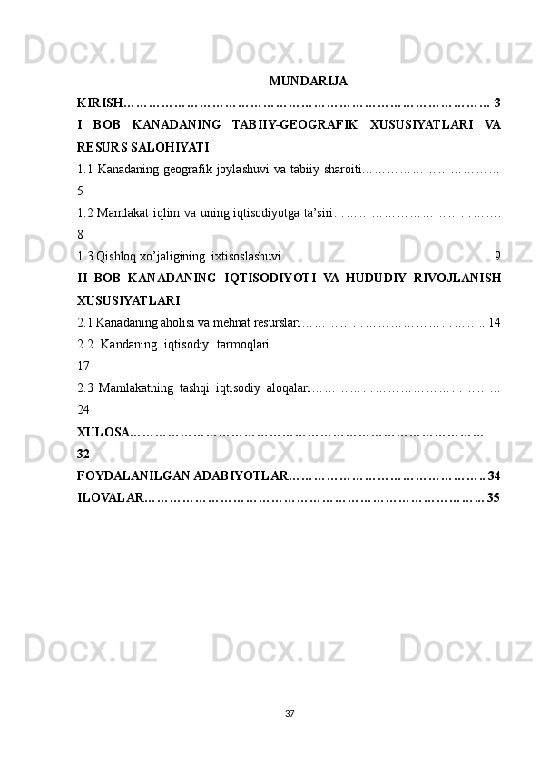 MUNDARIJA
KIRISH…………………………………………………………………………… 3
I   BOB   KANADANING   TABIIY-GEOGRAFIK   XUSUSIYATLARI   VA
RESURS SALOHIYATI
1.1 Kanadaning geografik joylashuvi  va tabiiy sharoiti……………………………
5
1.2 Mamlakat  iqlim va uning iqtisodiyotga ta’siri………………………………….
8
1.3 Qishloq xo’jaligining  ixtisoslashuvi………………………………….………. 9
II   BOB   KANADANING   IQTISODIYOTI   VA   HUDUDIY   RIVOJLANISH
XUSUSIYATLARI
2.1 Kanadaning aholisi va mehnat resurslari…………………………………….. 14
2.2   Kandaning   iqtisodiy   tarmoqlari……………………………………………….
17
2.3   Mamlakatning   tashqi   iqtisodiy   aloqalari………………………………………
24
XULOSA…………………………………………………………………………
32
FOYDALANILGAN ADABIYOTLAR……………………………………….. 34
ILOVALAR……………………………………………………………………... 35
37 